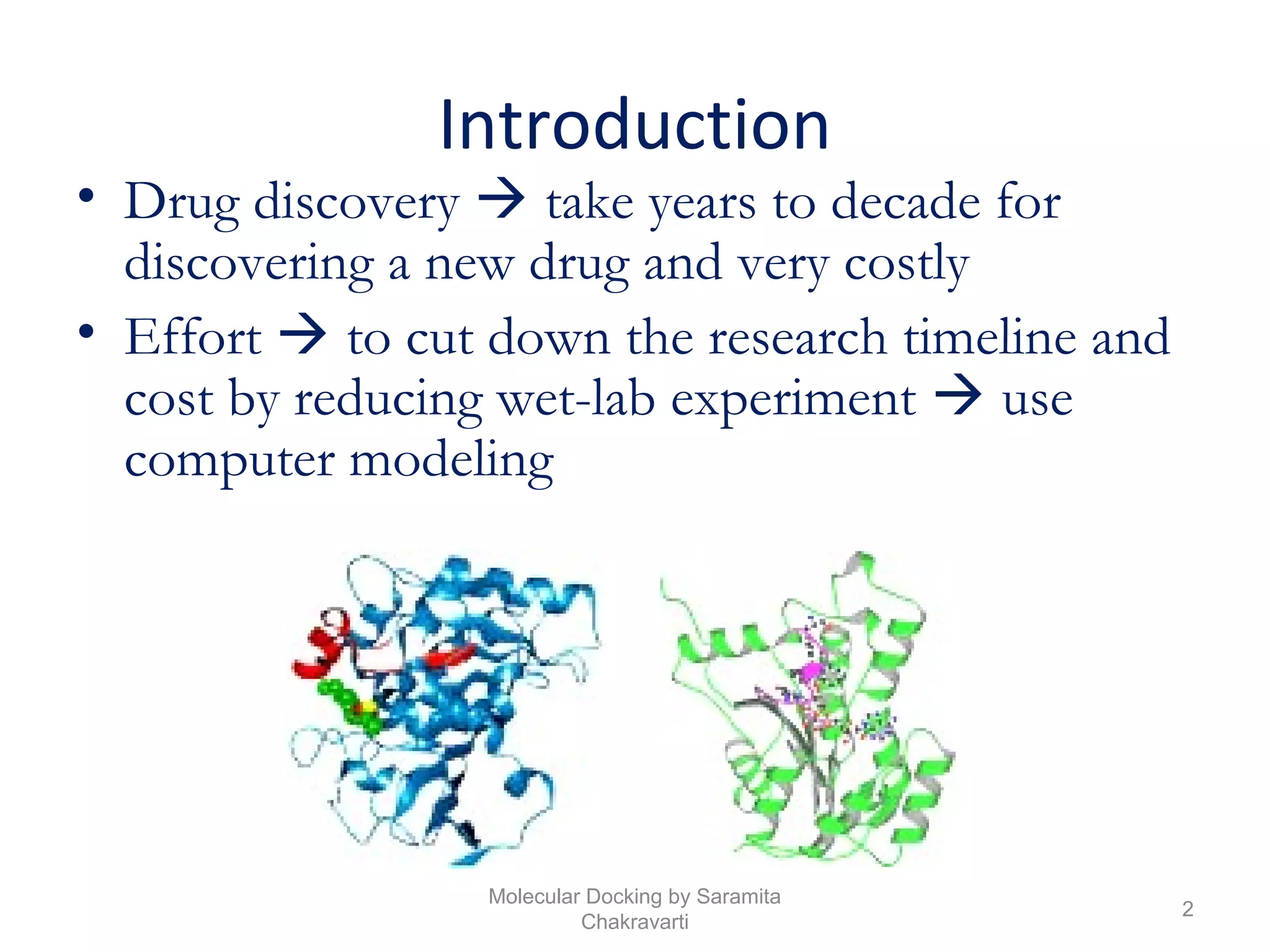 Introduction
• Drug discovery  take years to decade for
discovering a new drug and very costly
• Effort  to cut down the research timeline and
cost by reducing wet-lab experiment  use
computer modeling
2
Molecular Docking by Saramita
Chakravarti
 