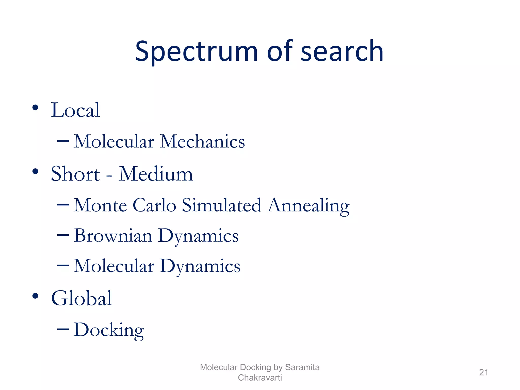 Spectrum of search
• Local
– Molecular Mechanics
• Short - Medium
– Monte Carlo Simulated Annealing
– Brownian Dynamics
– Molecular Dynamics
• Global
– Docking
21
Molecular Docking by Saramita
Chakravarti
 