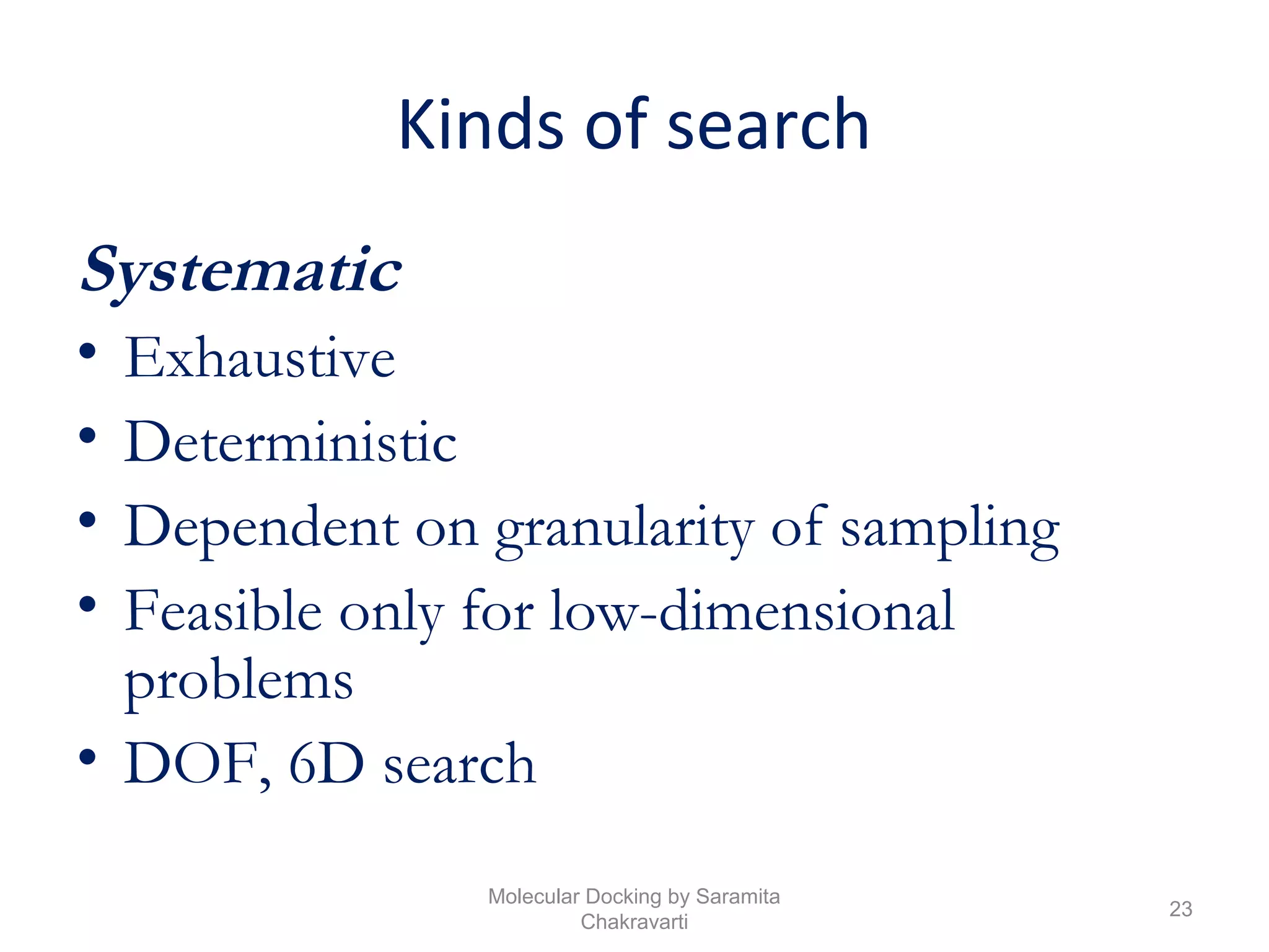 Kinds of search
Systematic
• Exhaustive
• Deterministic
• Dependent on granularity of sampling
• Feasible only for low-dimensional
problems
• DOF, 6D search
23
Molecular Docking by Saramita
Chakravarti
 