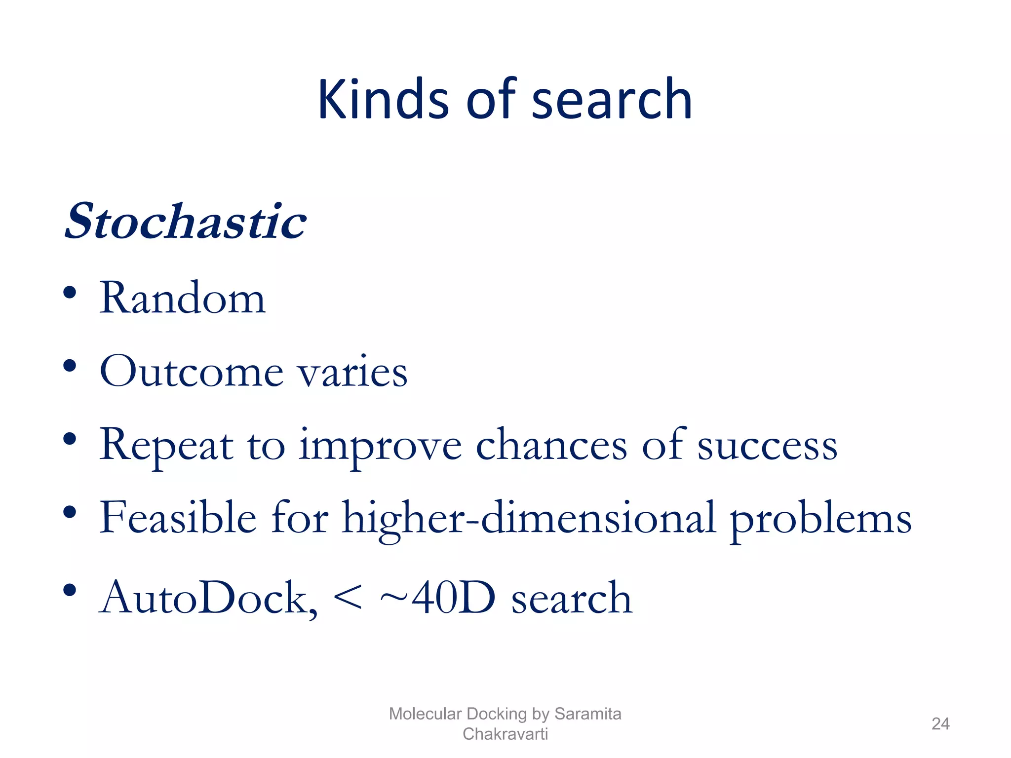 Kinds of search
Stochastic
• Random
• Outcome varies
• Repeat to improve chances of success
• Feasible for higher-dimensional problems
• AutoDock, < ~40D search
24
Molecular Docking by Saramita
Chakravarti
 