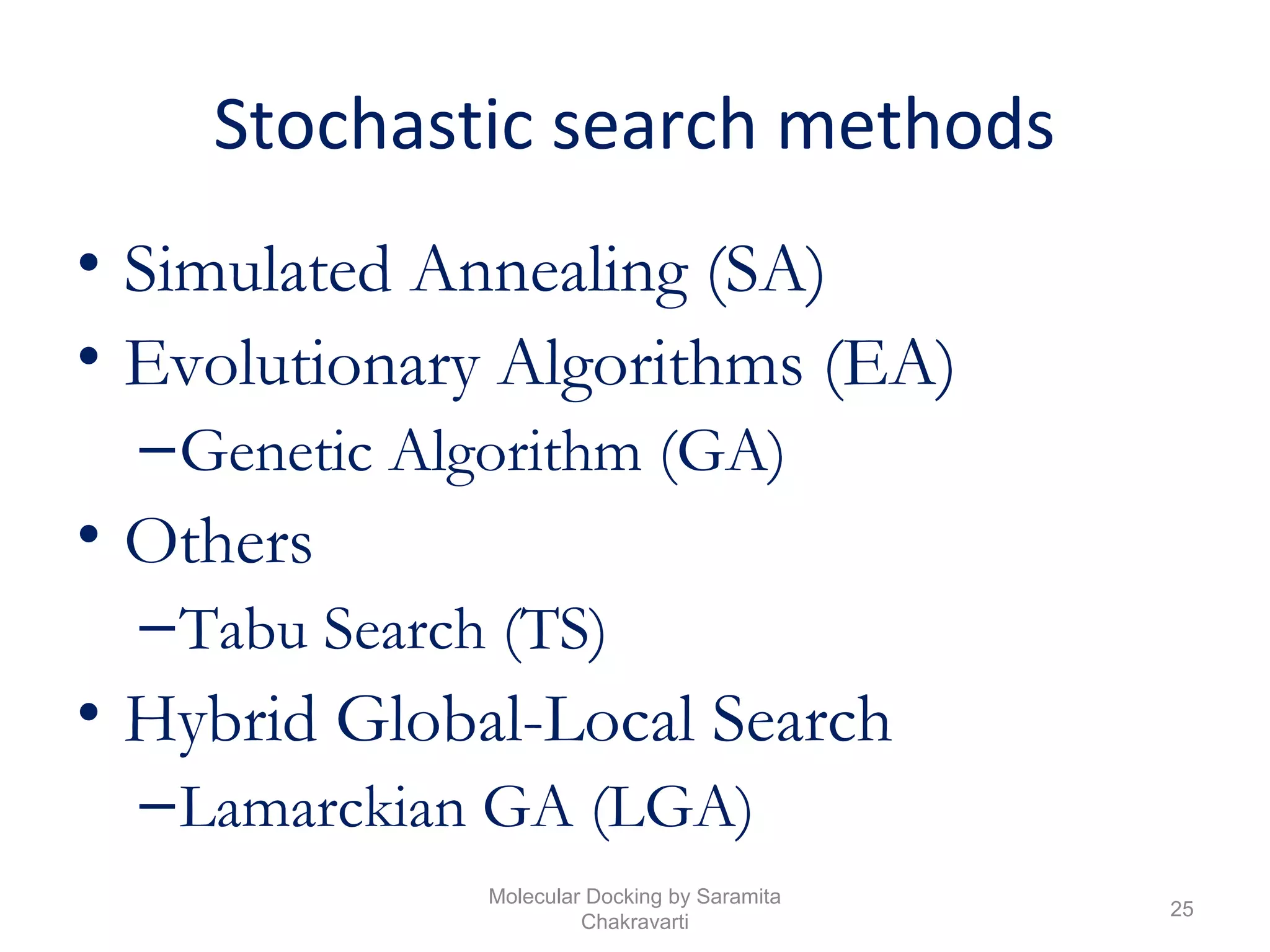 Stochastic search methods
• Simulated Annealing (SA)
• Evolutionary Algorithms (EA)
–Genetic Algorithm (GA)
• Others
–Tabu Search (TS)
• Hybrid Global-Local Search
–Lamarckian GA (LGA)
25
Molecular Docking by Saramita
Chakravarti
 