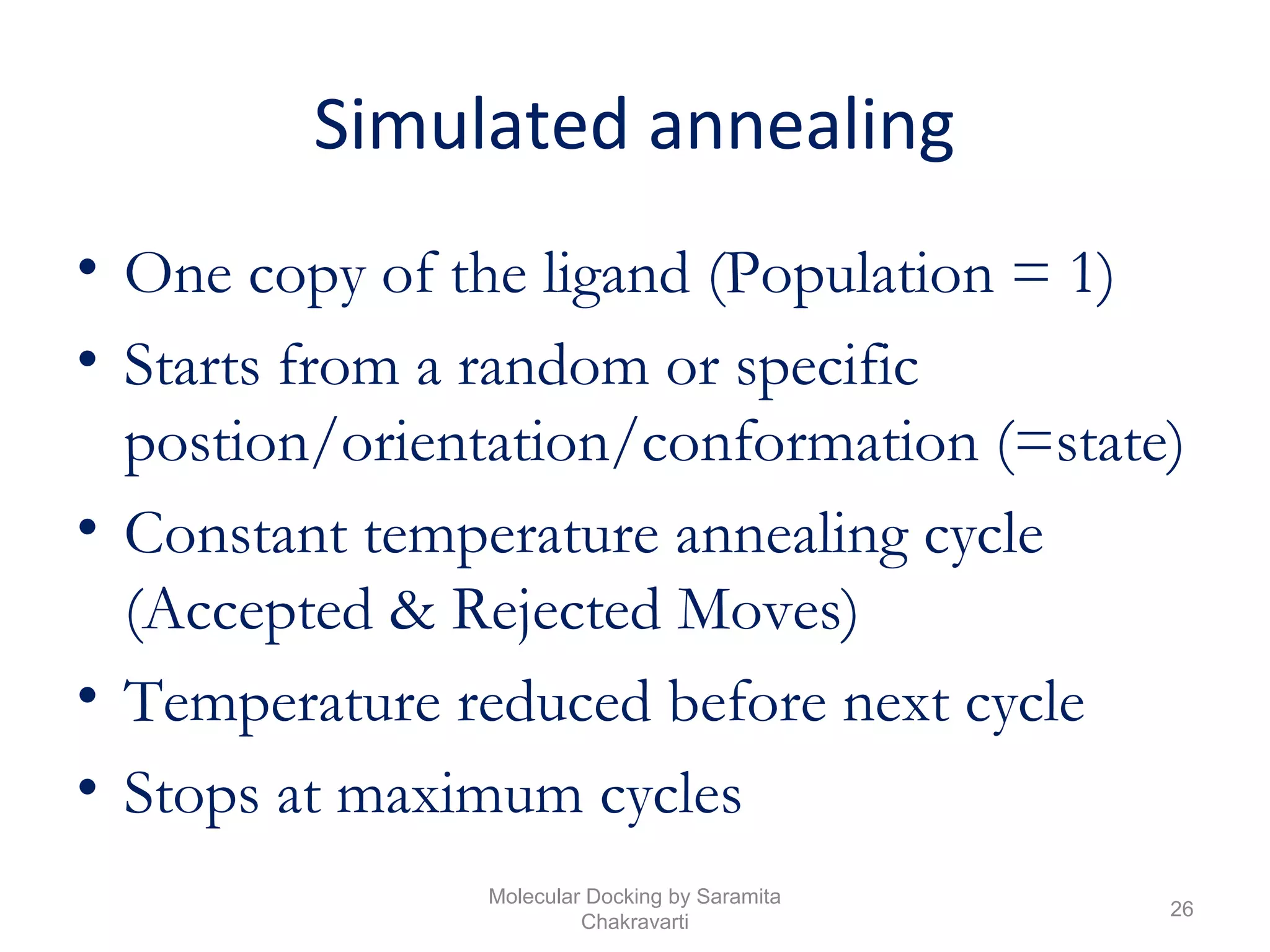 Simulated annealing
• One copy of the ligand (Population = 1)
• Starts from a random or specific
postion/orientation/conformation (=state)
• Constant temperature annealing cycle
(Accepted & Rejected Moves)
• Temperature reduced before next cycle
• Stops at maximum cycles
26
Molecular Docking by Saramita
Chakravarti
 