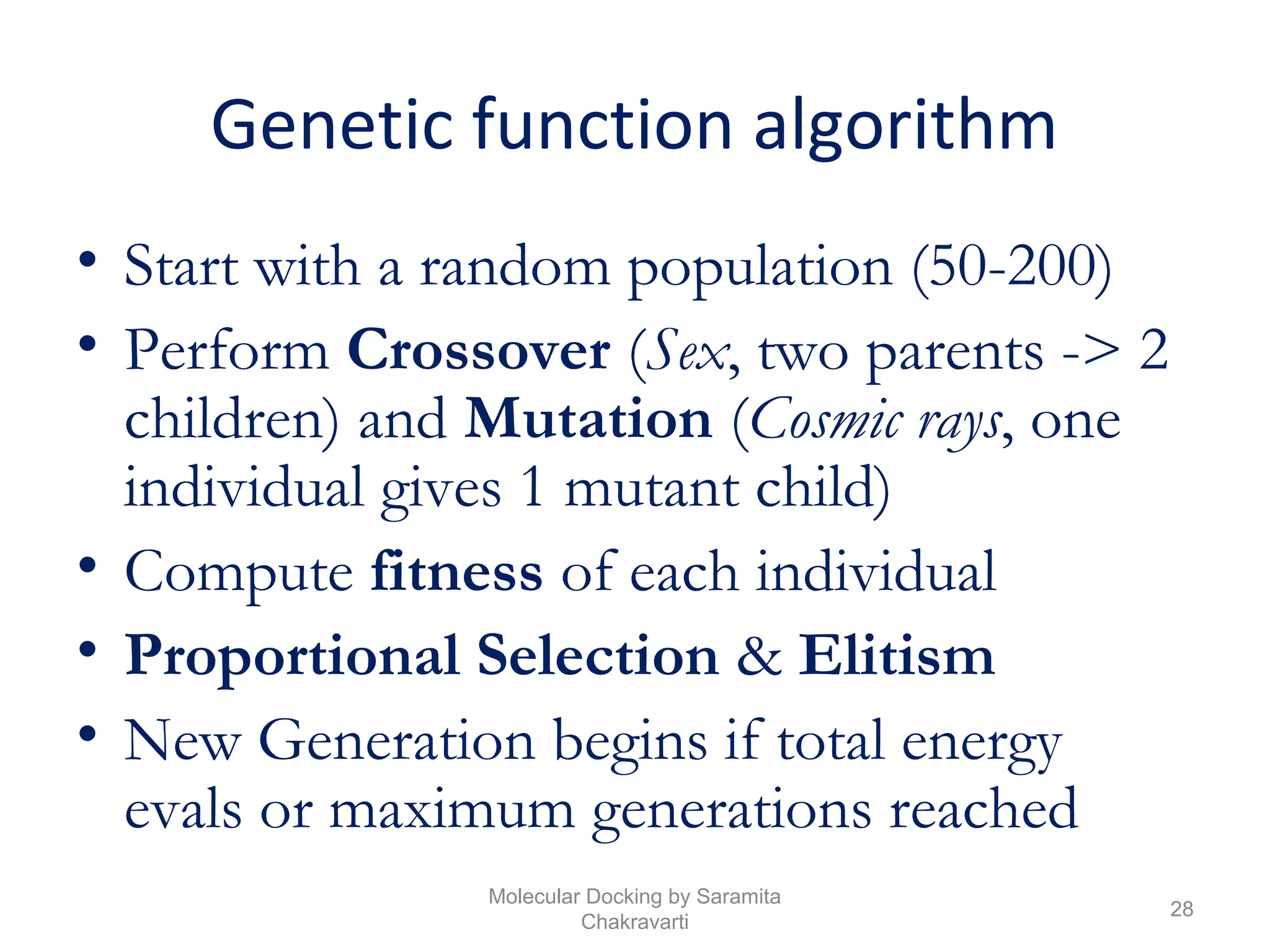 Genetic function algorithm
• Start with a random population (50-200)
• Perform Crossover (Sex, two parents -> 2
children) and Mutation (Cosmic rays, one
individual gives 1 mutant child)
• Compute fitness of each individual
• Proportional Selection & Elitism
• New Generation begins if total energy
evals or maximum generations reached
28
Molecular Docking by Saramita
Chakravarti
 