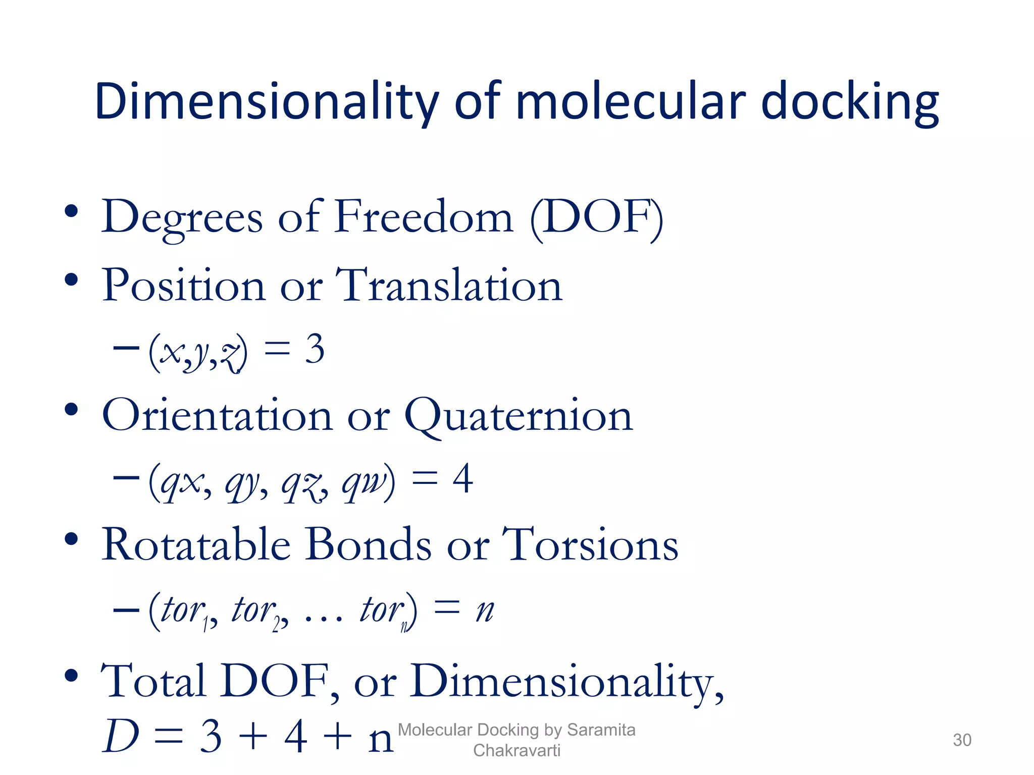 Dimensionality of molecular docking
• Degrees of Freedom (DOF)
• Position or Translation
–(x,y,z) = 3
• Orientation or Quaternion
–(qx, qy, qz, qw) = 4
• Rotatable Bonds or Torsions
–(tor1, tor2, … torn) = n
• Total DOF, or Dimensionality,
D = 3 + 4 + n 30
Molecular Docking by Saramita
Chakravarti
 