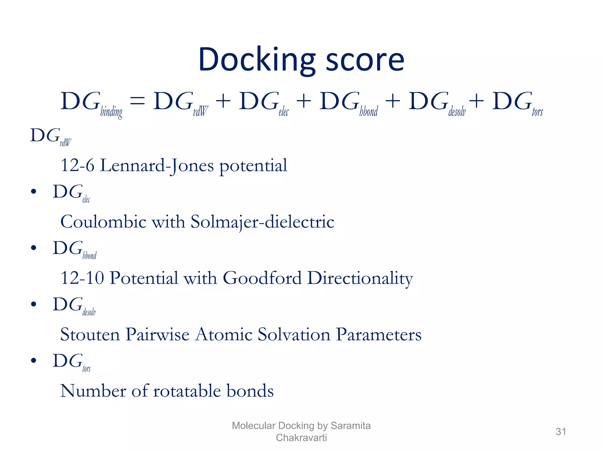 Docking score
DGbinding = DGvdW + DGelec + DGhbond + DGdesolv+ DGtors
DGvdW
12-6 Lennard-Jones potential
• DGelec
Coulombic with Solmajer-dielectric
• DGhbond
12-10 Potential with Goodford Directionality
• DGdesolv
Stouten Pairwise Atomic Solvation Parameters
• DGtors
Number of rotatable bonds
31
Molecular Docking by Saramita
Chakravarti
 