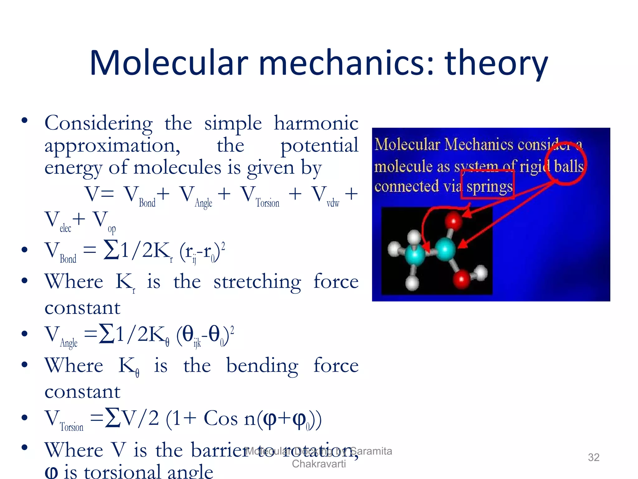 Molecular mechanics: theory
• Considering the simple harmonic
approximation, the potential
energy of molecules is given by
V= VBond+ VAngle + VTorsion + Vvdw +
Velec+ Vop
• VBond = ∑1/2Kr (rij-r0)2
• Where Kr is the stretching force
constant
• VAngle =∑1/2Kθ (θijk-θ0)2
• Where Kθ is the bending force
constant
• VTorsion =∑V/2 (1+ Cos n(ϕ+ϕ0))
• Where V is the barrier to rotation,
ϕ is torsional angle
32
Molecular Docking by Saramita
Chakravarti
 