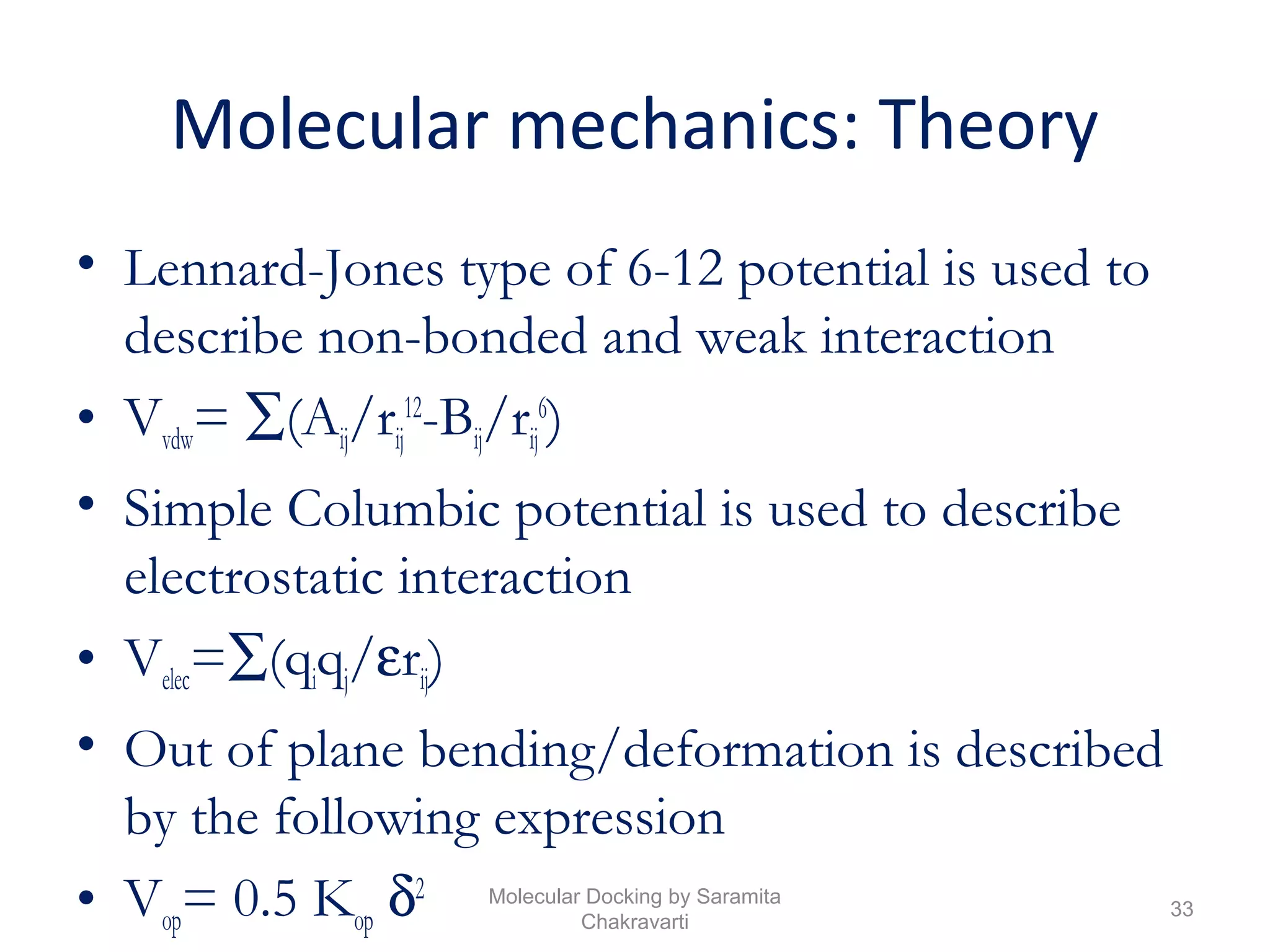 Molecular mechanics: Theory
• Lennard-Jones type of 6-12 potential is used to
describe non-bonded and weak interaction
• Vvdw= ∑(Aij/rij
12
-Bij/rij
6
)
• Simple Columbic potential is used to describe
electrostatic interaction
• Velec=∑(qiqj/εrij)
• Out of plane bending/deformation is described
by the following expression
• Vop= 0.5 Kop δ2
33
Molecular Docking by Saramita
Chakravarti
 