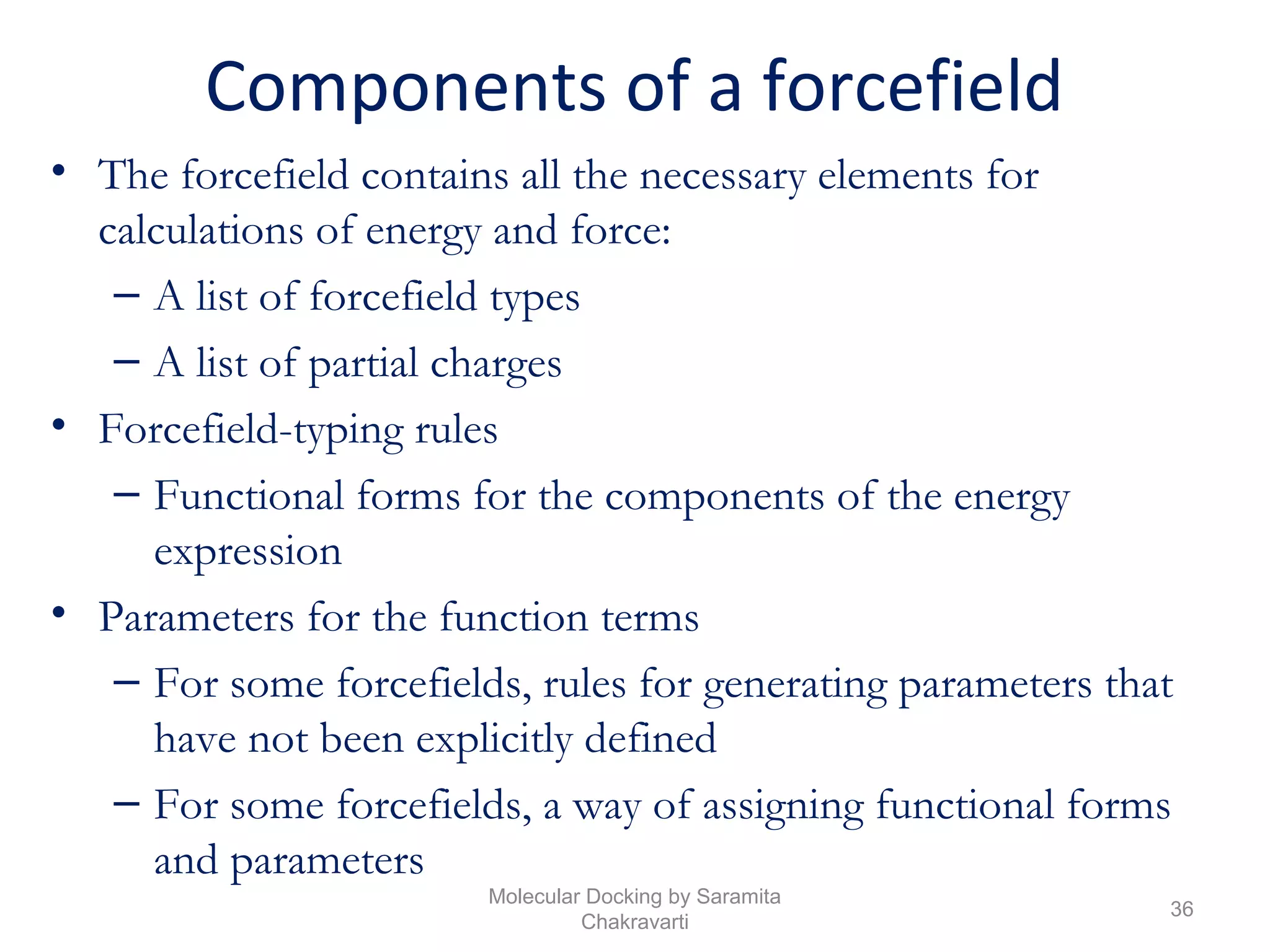 Components of a forcefield
• The forcefield contains all the necessary elements for
calculations of energy and force:
– A list of forcefield types
– A list of partial charges
• Forcefield-typing rules
– Functional forms for the components of the energy
expression
• Parameters for the function terms
– For some forcefields, rules for generating parameters that
have not been explicitly defined
– For some forcefields, a way of assigning functional forms
and parameters
36
Molecular Docking by Saramita
Chakravarti
 