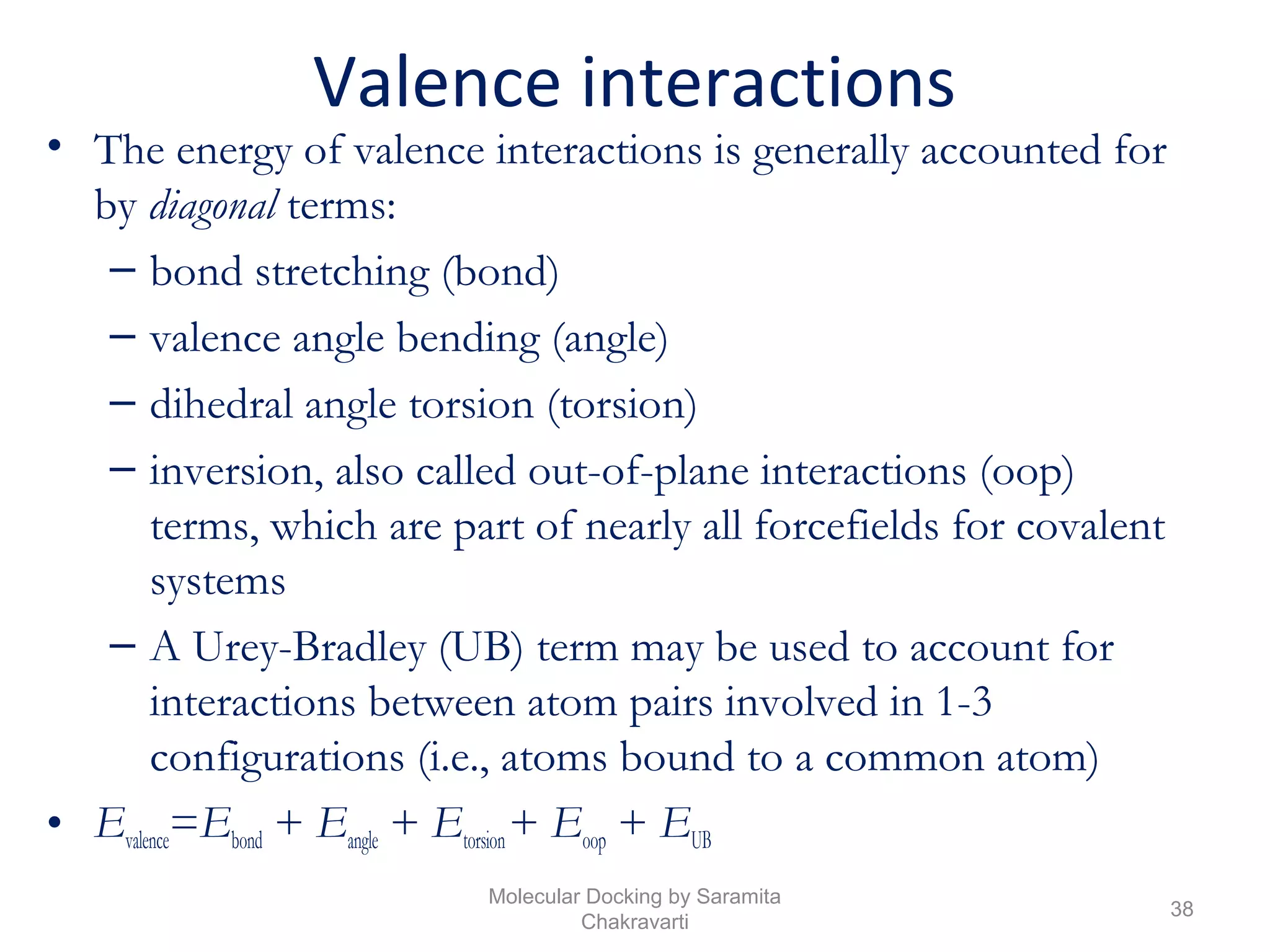 Valence interactions
• The energy of valence interactions is generally accounted for
by diagonal terms:
– bond stretching (bond)
– valence angle bending (angle)
– dihedral angle torsion (torsion)
– inversion, also called out-of-plane interactions (oop)
terms, which are part of nearly all forcefields for covalent
systems
– A Urey-Bradley (UB) term may be used to account for
interactions between atom pairs involved in 1-3
configurations (i.e., atoms bound to a common atom)
• Evalence=Ebond + Eangle + Etorsion+ Eoop + EUB
38
Molecular Docking by Saramita
Chakravarti
 