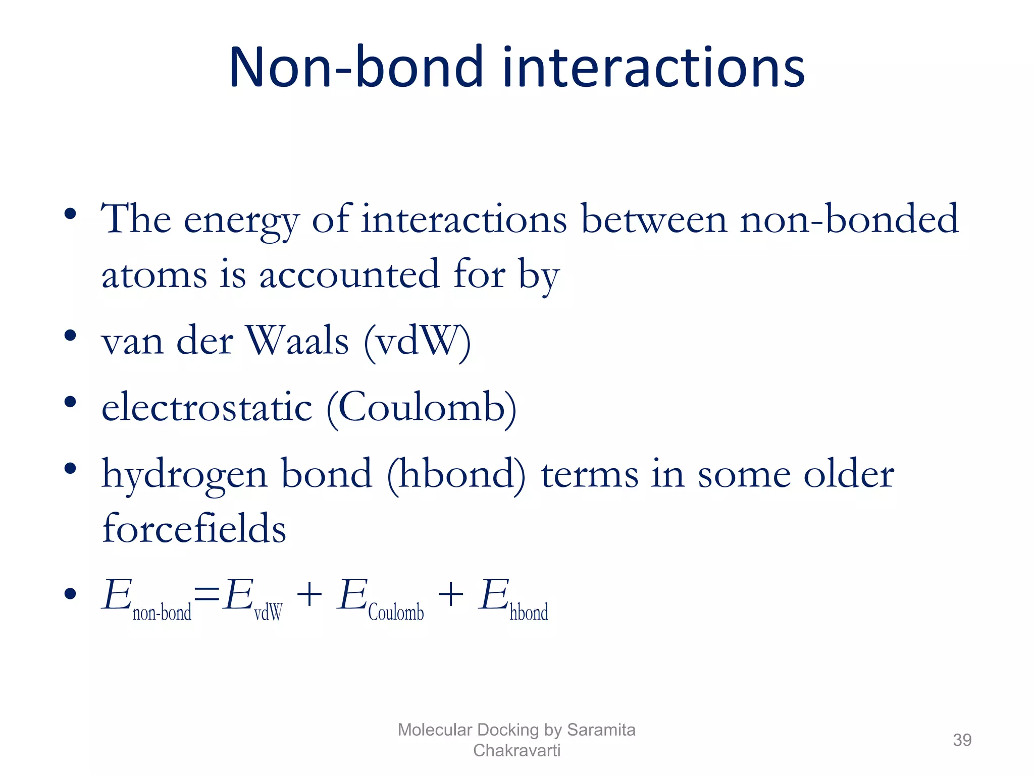 Non-bond interactions
• The energy of interactions between non-bonded
atoms is accounted for by
• van der Waals (vdW)
• electrostatic (Coulomb)
• hydrogen bond (hbond) terms in some older
forcefields
• Enon-bond=EvdW + ECoulomb + Ehbond
39
Molecular Docking by Saramita
Chakravarti
 