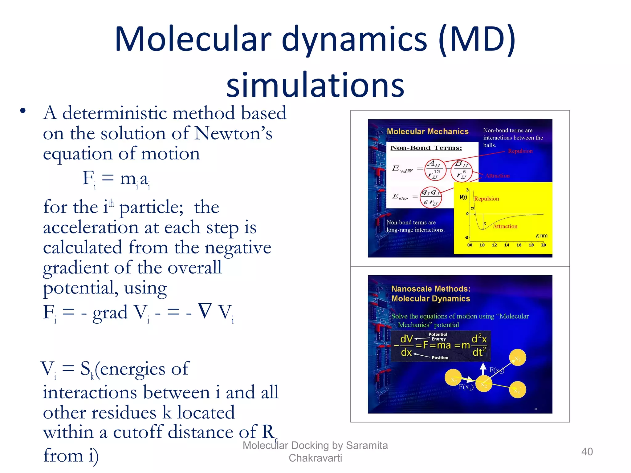 Molecular dynamics (MD)
simulations
• A deterministic method based
on the solution of Newton’s
equation of motion
Fi = miai
for the ith
particle; the
acceleration at each step is
calculated from the negative
gradient of the overall
potential, using
Fi = - grad Vi - = - ∇ Vi
Vi = Sk(energies of
interactions between i and all
other residues k located
within a cutoff distance of Rc
from i) 40
Molecular Docking by Saramita
Chakravarti
 