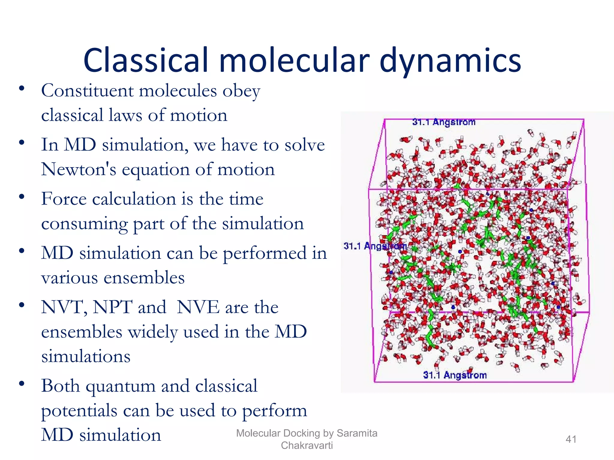 Classical molecular dynamics
• Constituent molecules obey
classical laws of motion
• In MD simulation, we have to solve
Newton's equation of motion
• Force calculation is the time
consuming part of the simulation
• MD simulation can be performed in
various ensembles
• NVT, NPT and NVE are the
ensembles widely used in the MD
simulations
• Both quantum and classical
potentials can be used to perform
MD simulation 41
Molecular Docking by Saramita
Chakravarti
 