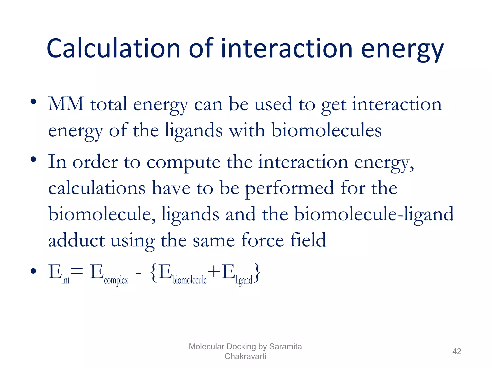Calculation of interaction energy
• MM total energy can be used to get interaction
energy of the ligands with biomolecules
• In order to compute the interaction energy,
calculations have to be performed for the
biomolecule, ligands and the biomolecule-ligand
adduct using the same force field
• Eint= Ecomplex - {Ebiomolecule+Eligand}
42
Molecular Docking by Saramita
Chakravarti
 