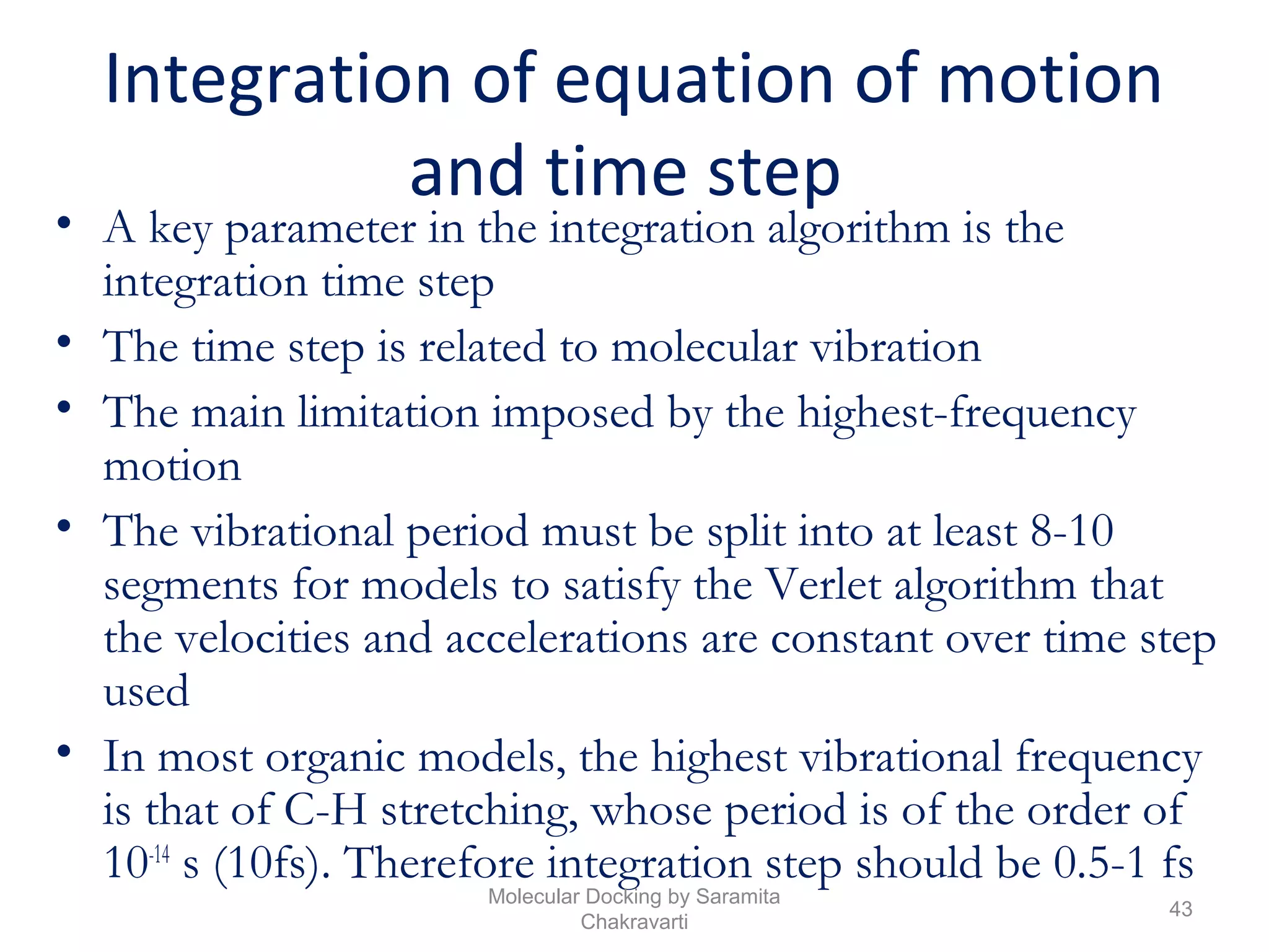Integration of equation of motion
and time step
• A key parameter in the integration algorithm is the
integration time step
• The time step is related to molecular vibration
• The main limitation imposed by the highest-frequency
motion
• The vibrational period must be split into at least 8-10
segments for models to satisfy the Verlet algorithm that
the velocities and accelerations are constant over time step
used
• In most organic models, the highest vibrational frequency
is that of C-H stretching, whose period is of the order of
10-14
s (10fs). Therefore integration step should be 0.5-1 fs
43
Molecular Docking by Saramita
Chakravarti
 