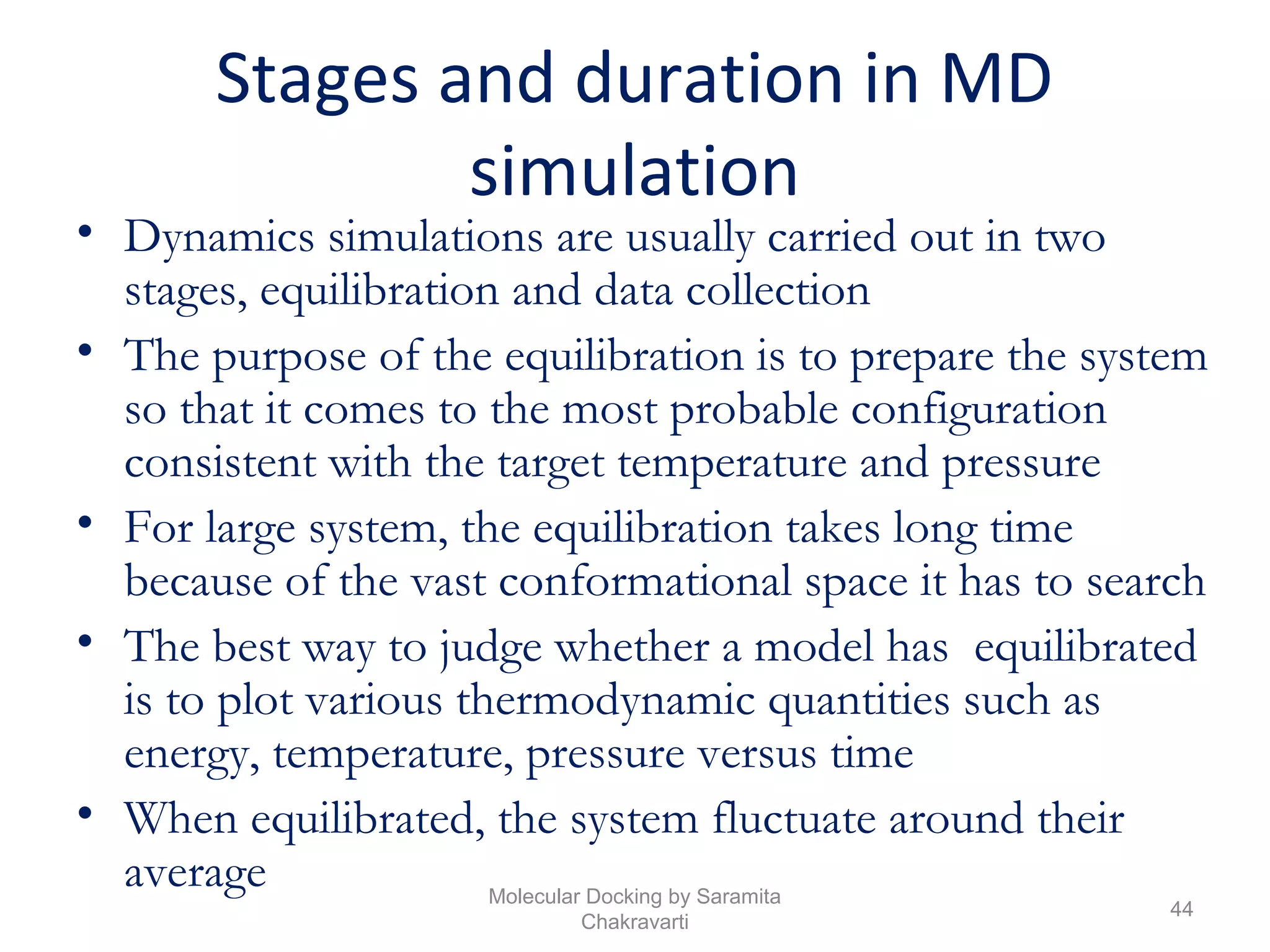 Stages and duration in MD
simulation
• Dynamics simulations are usually carried out in two
stages, equilibration and data collection
• The purpose of the equilibration is to prepare the system
so that it comes to the most probable configuration
consistent with the target temperature and pressure
• For large system, the equilibration takes long time
because of the vast conformational space it has to search
• The best way to judge whether a model has equilibrated
is to plot various thermodynamic quantities such as
energy, temperature, pressure versus time
• When equilibrated, the system fluctuate around their
average
44
Molecular Docking by Saramita
Chakravarti
 