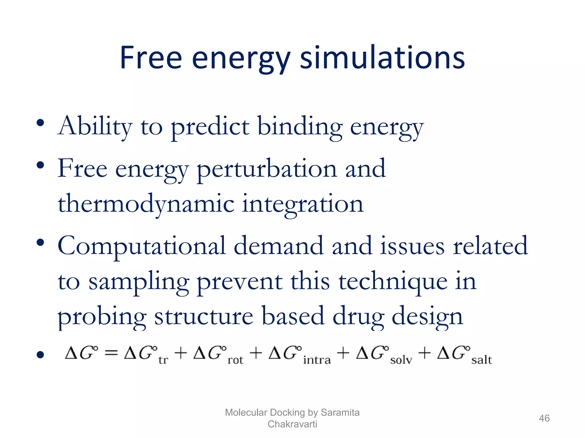 Free energy simulations
• Ability to predict binding energy
• Free energy perturbation and
thermodynamic integration
• Computational demand and issues related
to sampling prevent this technique in
probing structure based drug design
• Free Energy equation
46
Molecular Docking by Saramita
Chakravarti
 
