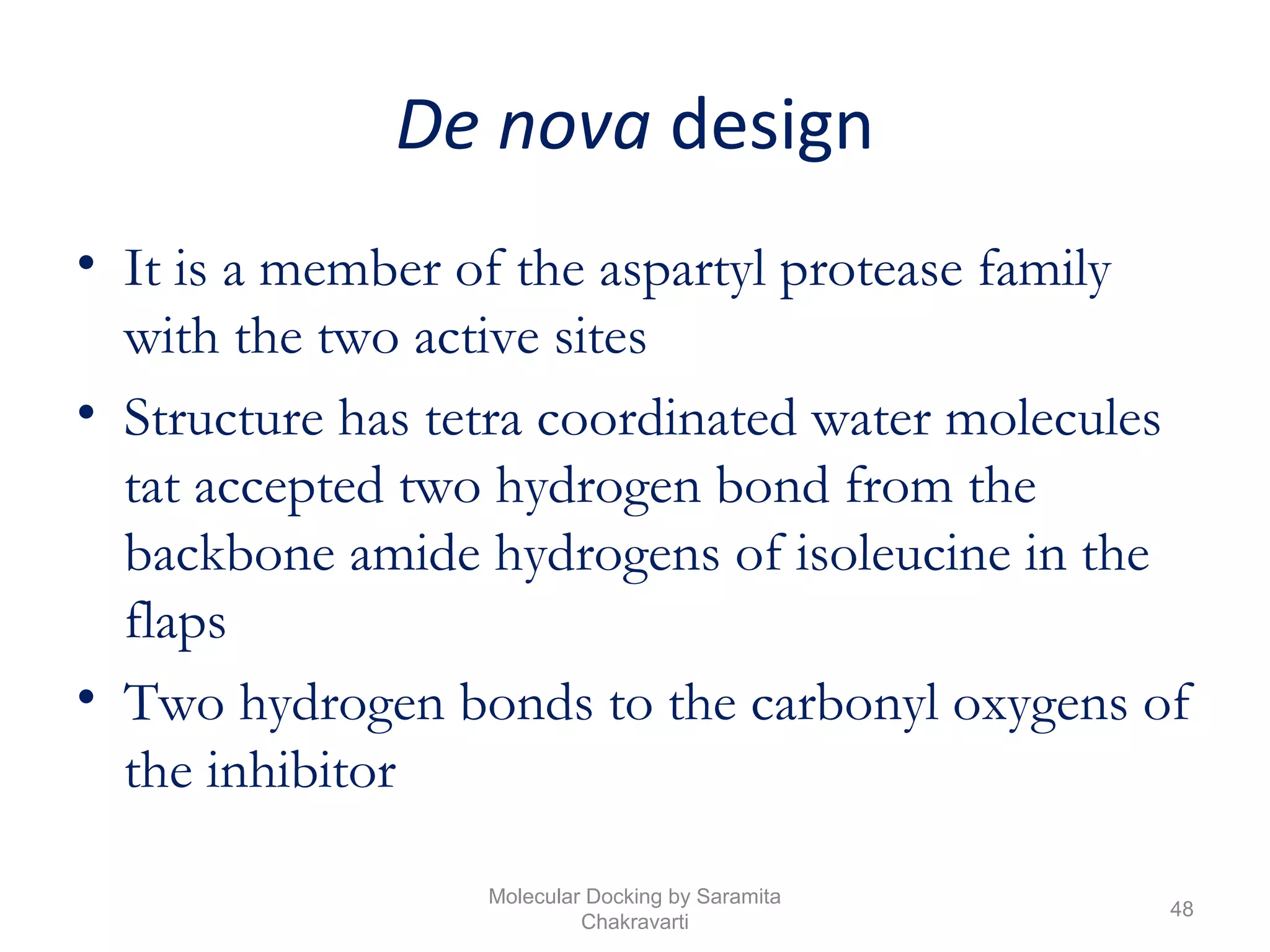 De nova design
• It is a member of the aspartyl protease family
with the two active sites
• Structure has tetra coordinated water molecules
tat accepted two hydrogen bond from the
backbone amide hydrogens of isoleucine in the
flaps
• Two hydrogen bonds to the carbonyl oxygens of
the inhibitor
48
Molecular Docking by Saramita
Chakravarti
 