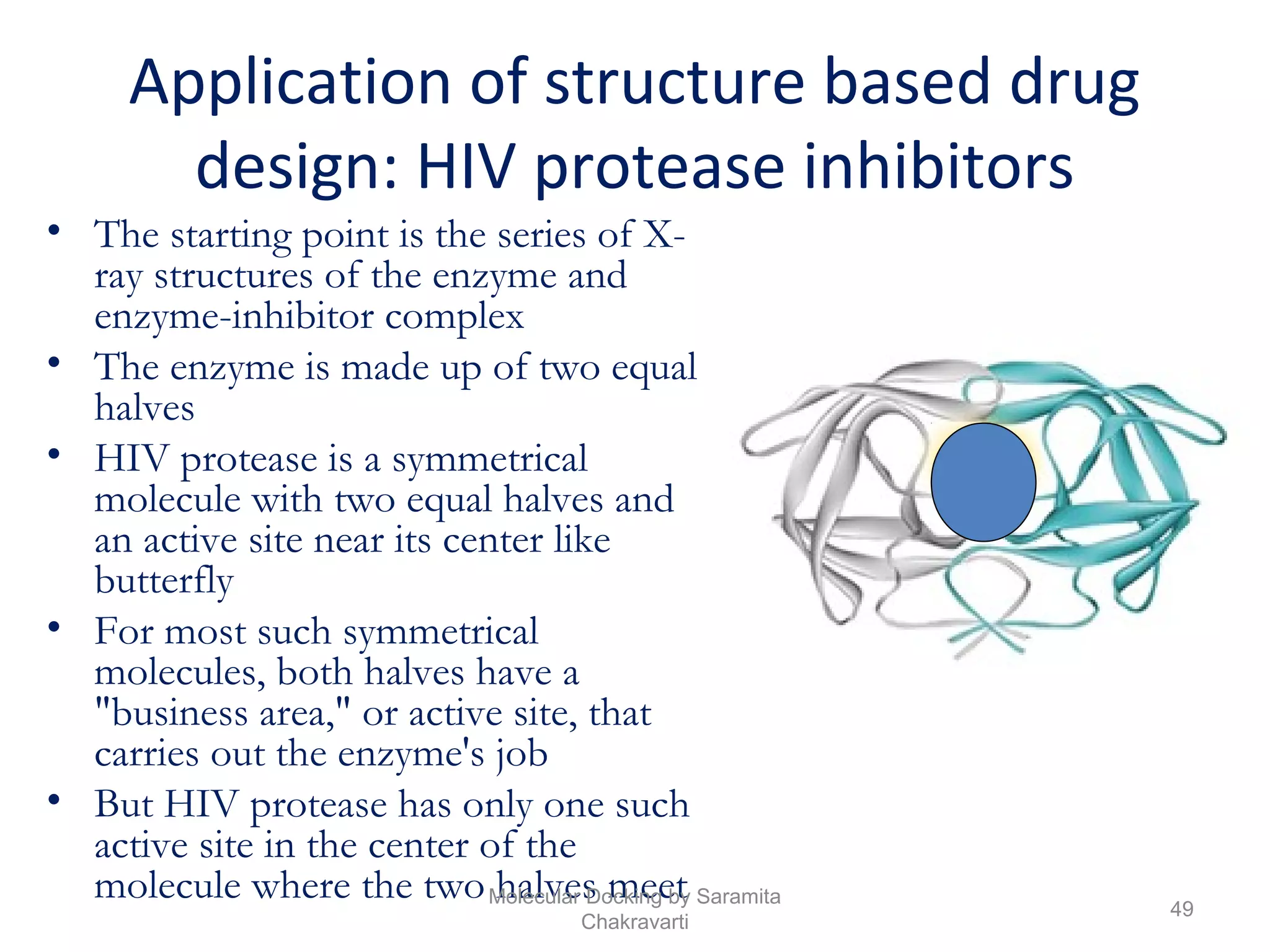 Application of structure based drug
design: HIV protease inhibitors
• The starting point is the series of X-
ray structures of the enzyme and
enzyme-inhibitor complex
• The enzyme is made up of two equal
halves
• HIV protease is a symmetrical
molecule with two equal halves and
an active site near its center like
butterfly
• For most such symmetrical
molecules, both halves have a
"business area," or active site, that
carries out the enzyme's job
• But HIV protease has only one such
active site in the center of the
molecule where the two halves meet 49
Molecular Docking by Saramita
Chakravarti
 