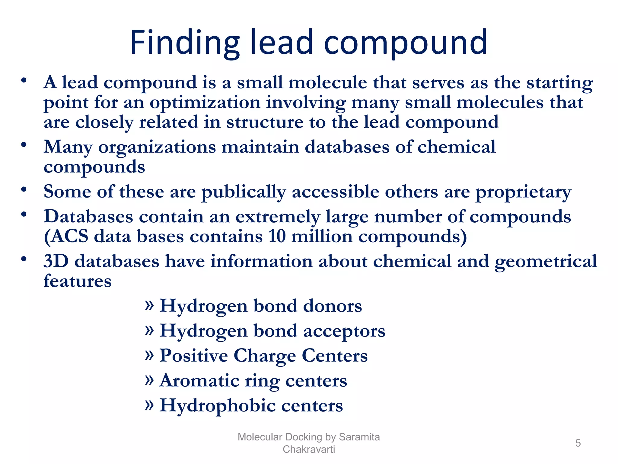 Finding lead compound
• A lead compound is a small molecule that serves as the starting
point for an optimization involving many small molecules that
are closely related in structure to the lead compound
• Many organizations maintain databases of chemical
compounds
• Some of these are publically accessible others are proprietary
• Databases contain an extremely large number of compounds
(ACS data bases contains 10 million compounds)
• 3D databases have information about chemical and geometrical
features
» Hydrogen bond donors
» Hydrogen bond acceptors
» Positive Charge Centers
» Aromatic ring centers
» Hydrophobic centers
5
Molecular Docking by Saramita
Chakravarti
 