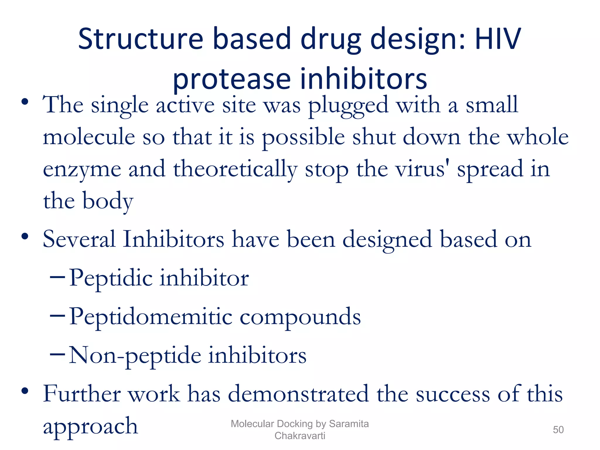 Structure based drug design: HIV
protease inhibitors
• The single active site was plugged with a small
molecule so that it is possible shut down the whole
enzyme and theoretically stop the virus' spread in
the body
• Several Inhibitors have been designed based on
–Peptidic inhibitor
–Peptidomemitic compounds
–Non-peptide inhibitors
• Further work has demonstrated the success of this
approach 50
Molecular Docking by Saramita
Chakravarti
 