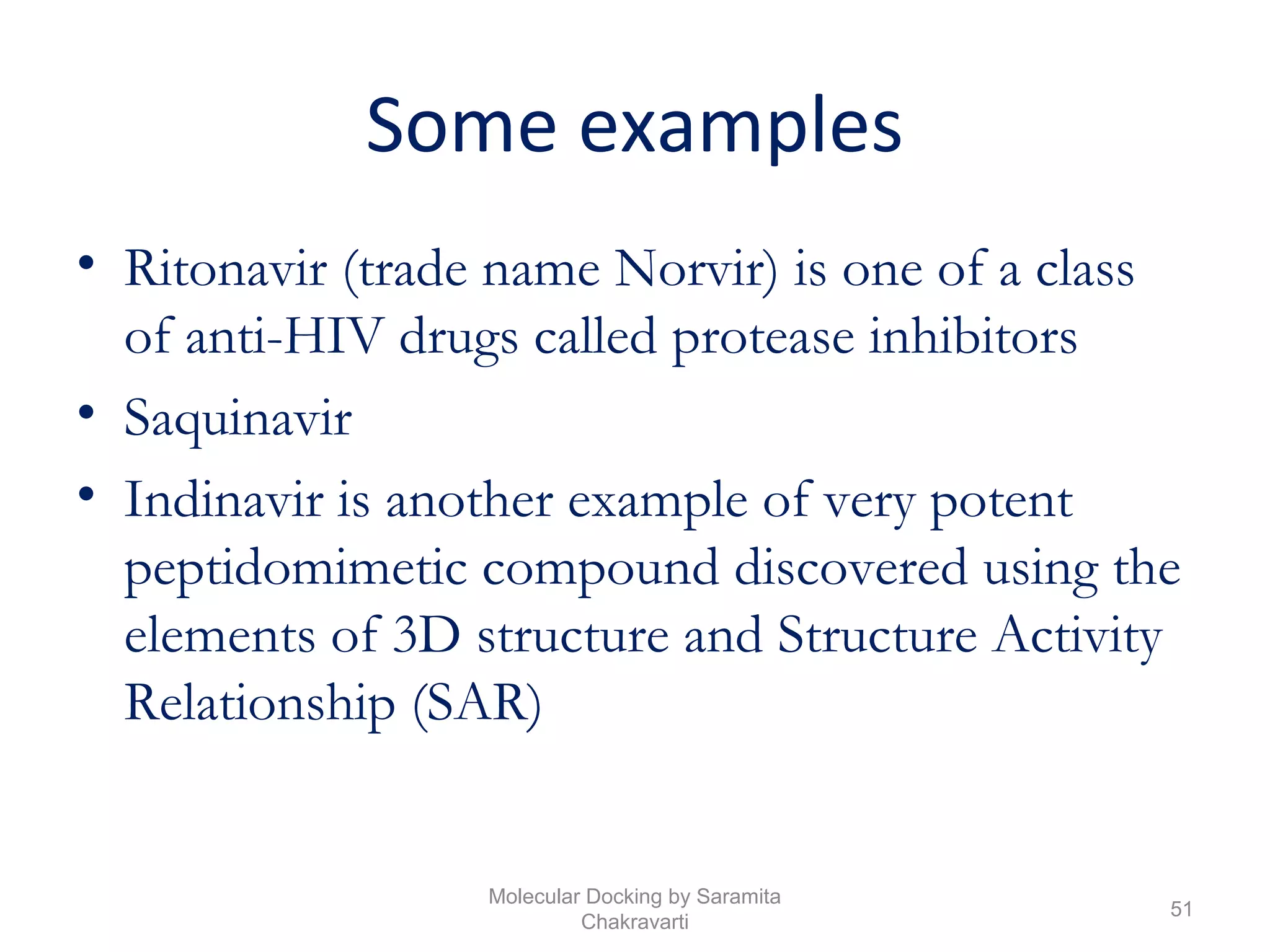 Some examples
• Ritonavir (trade name Norvir) is one of a class
of anti-HIV drugs called protease inhibitors
• Saquinavir
• Indinavir is another example of very potent
peptidomimetic compound discovered using the
elements of 3D structure and Structure Activity
Relationship (SAR)
51
Molecular Docking by Saramita
Chakravarti
 