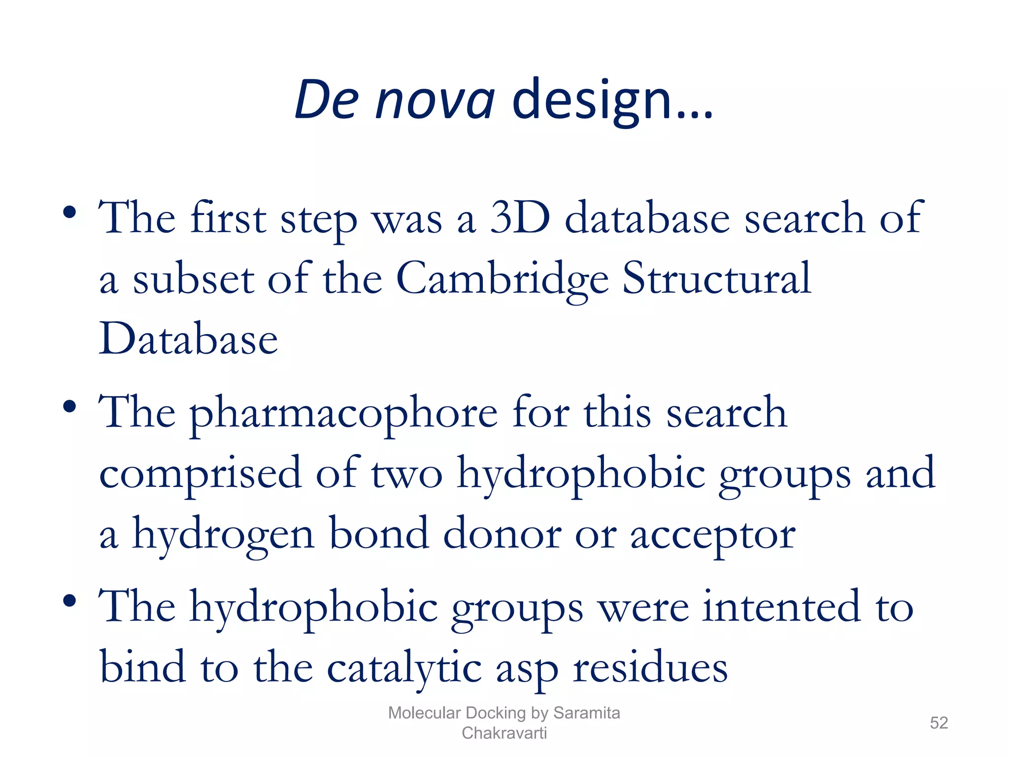 De nova design…
• The first step was a 3D database search of
a subset of the Cambridge Structural
Database
• The pharmacophore for this search
comprised of two hydrophobic groups and
a hydrogen bond donor or acceptor
• The hydrophobic groups were intented to
bind to the catalytic asp residues
52
Molecular Docking by Saramita
Chakravarti
 