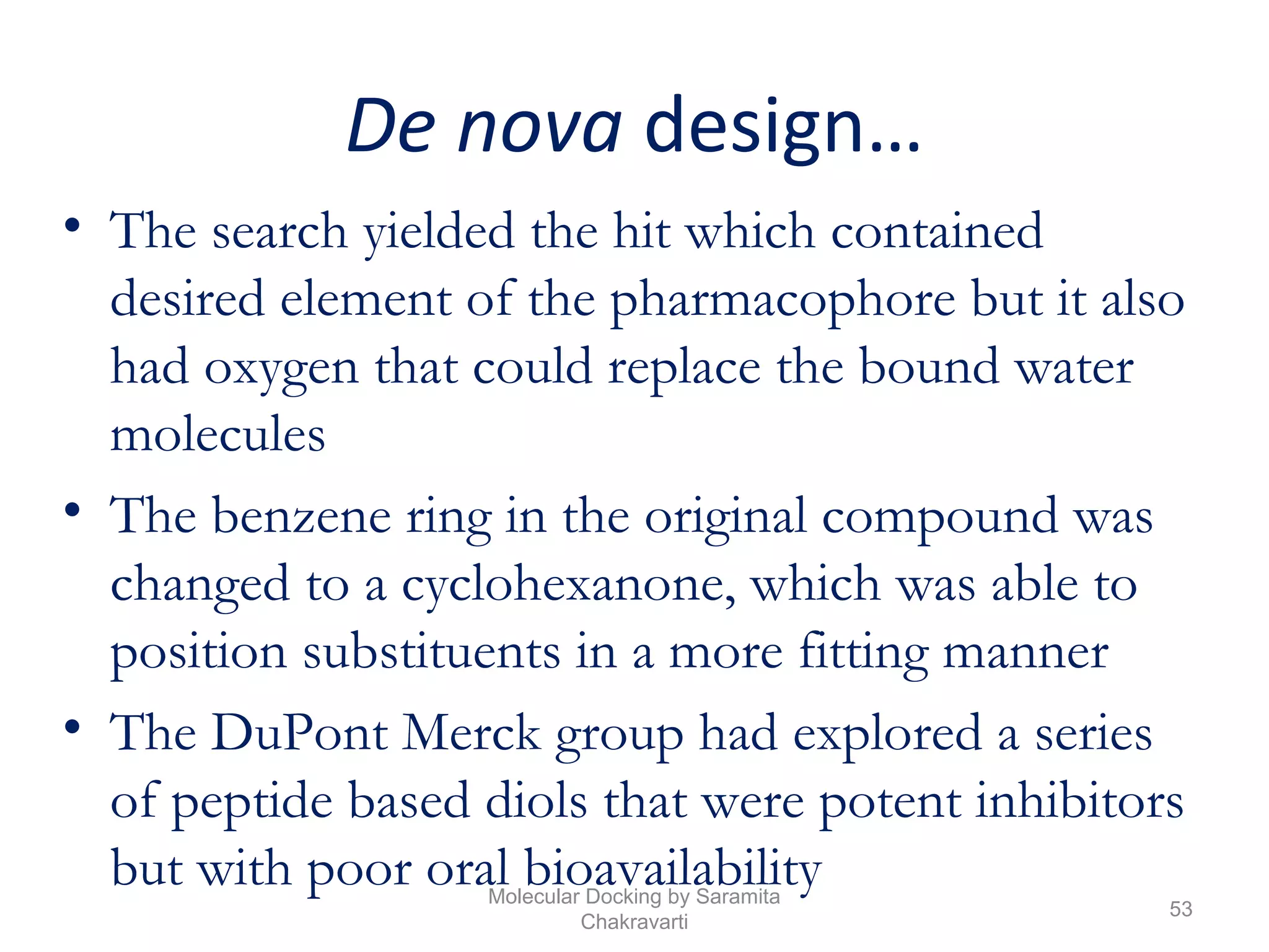 De nova design…
• The search yielded the hit which contained
desired element of the pharmacophore but it also
had oxygen that could replace the bound water
molecules
• The benzene ring in the original compound was
changed to a cyclohexanone, which was able to
position substituents in a more fitting manner
• The DuPont Merck group had explored a series
of peptide based diols that were potent inhibitors
but with poor oral bioavailability
53
Molecular Docking by Saramita
Chakravarti
 