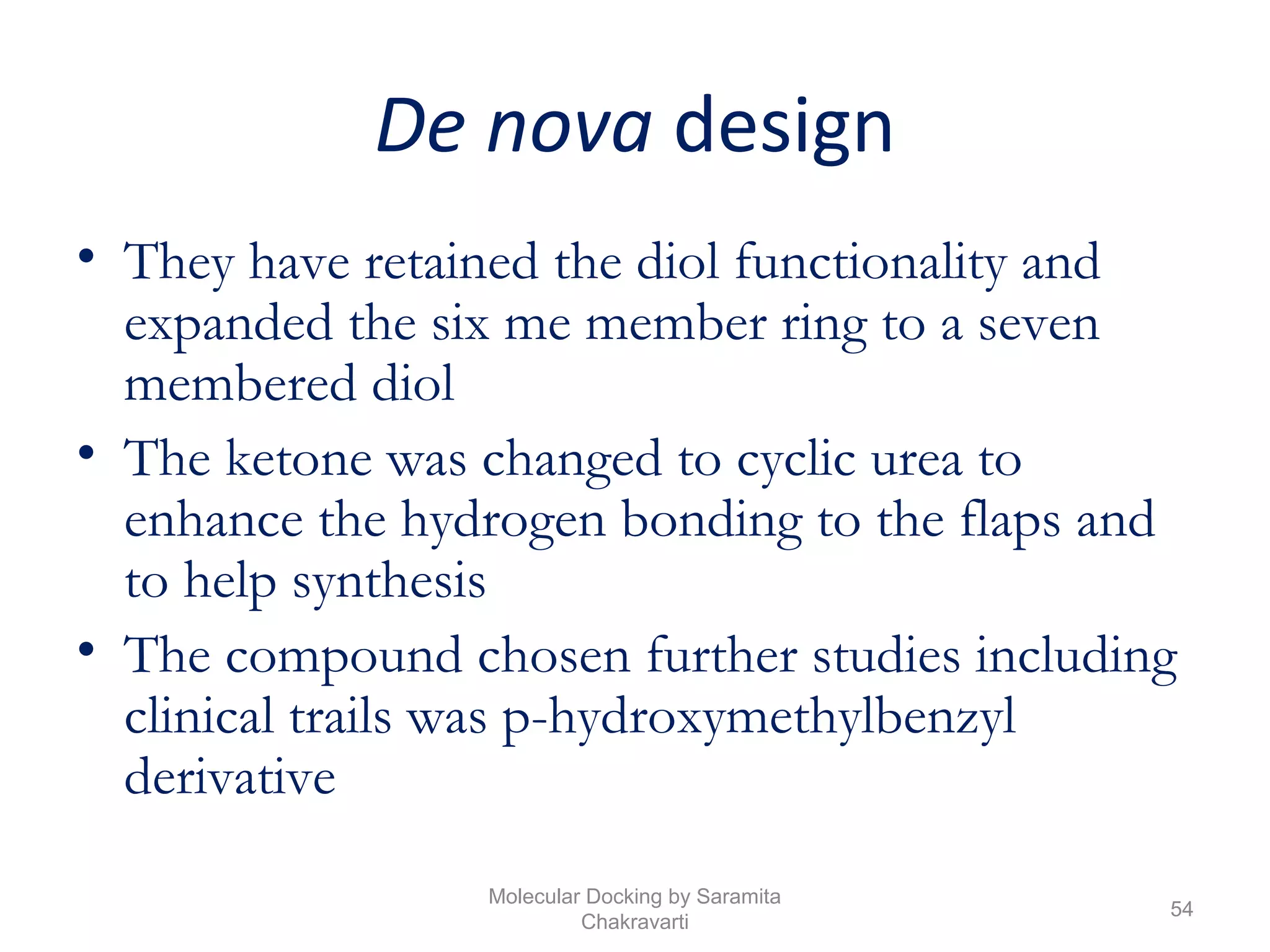 De nova design
• They have retained the diol functionality and
expanded the six me member ring to a seven
membered diol
• The ketone was changed to cyclic urea to
enhance the hydrogen bonding to the flaps and
to help synthesis
• The compound chosen further studies including
clinical trails was p-hydroxymethylbenzyl
derivative
54
Molecular Docking by Saramita
Chakravarti
 