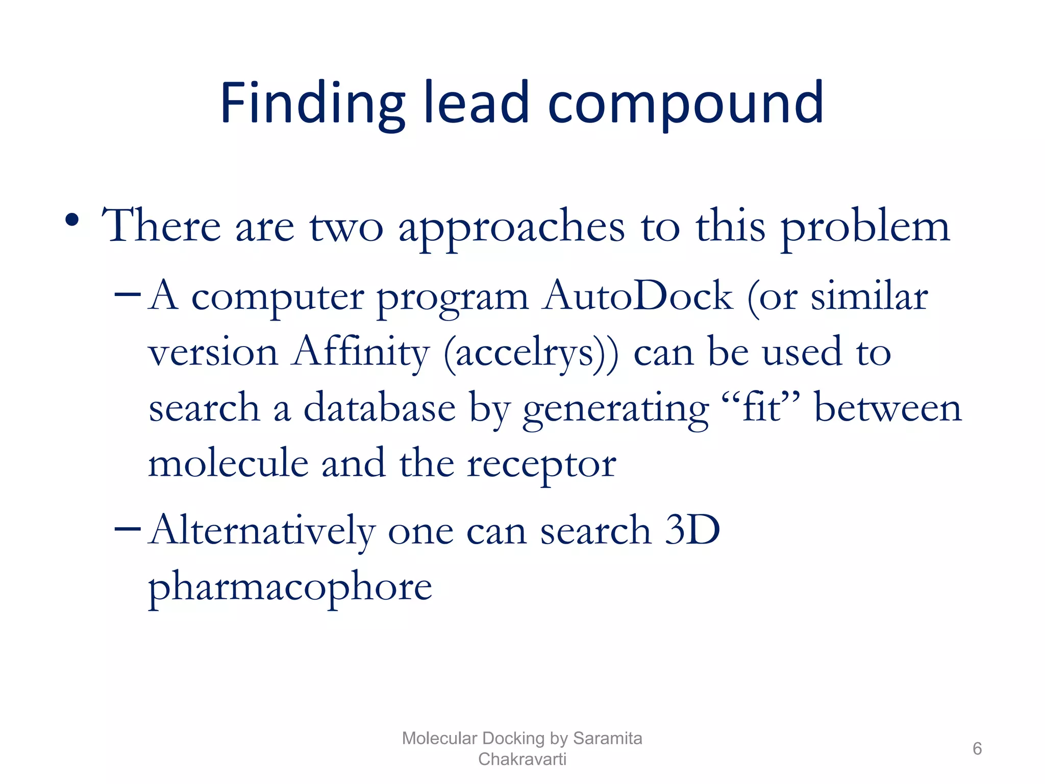 Finding lead compound
• There are two approaches to this problem
–A computer program AutoDock (or similar
version Affinity (accelrys)) can be used to
search a database by generating “fit” between
molecule and the receptor
–Alternatively one can search 3D
pharmacophore
6
Molecular Docking by Saramita
Chakravarti
 