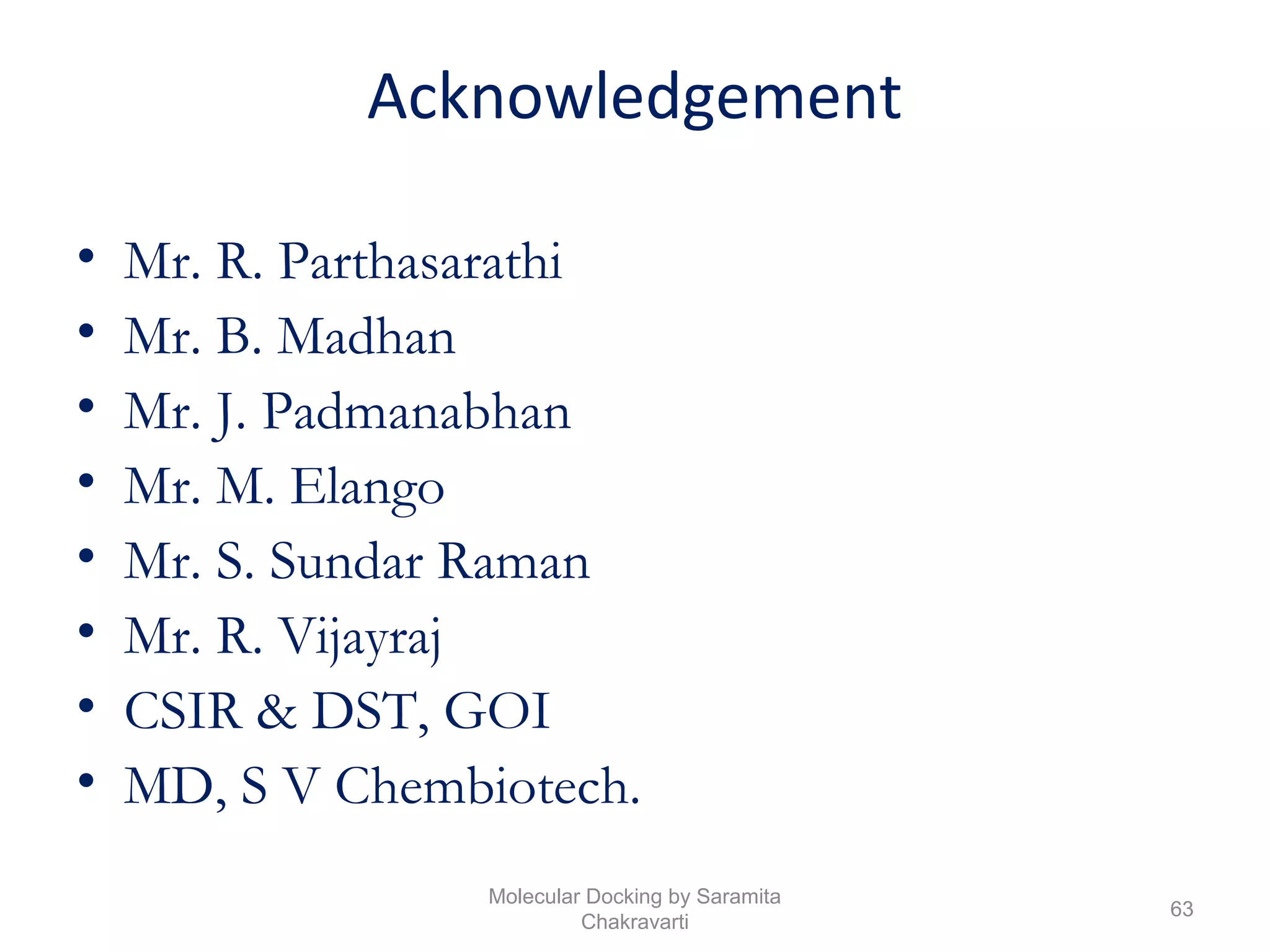 Acknowledgement
• Mr. R. Parthasarathi
• Mr. B. Madhan
• Mr. J. Padmanabhan
• Mr. M. Elango
• Mr. S. Sundar Raman
• Mr. R. Vijayraj
• CSIR & DST, GOI
• MD, S V Chembiotech.
63
Molecular Docking by Saramita
Chakravarti
 