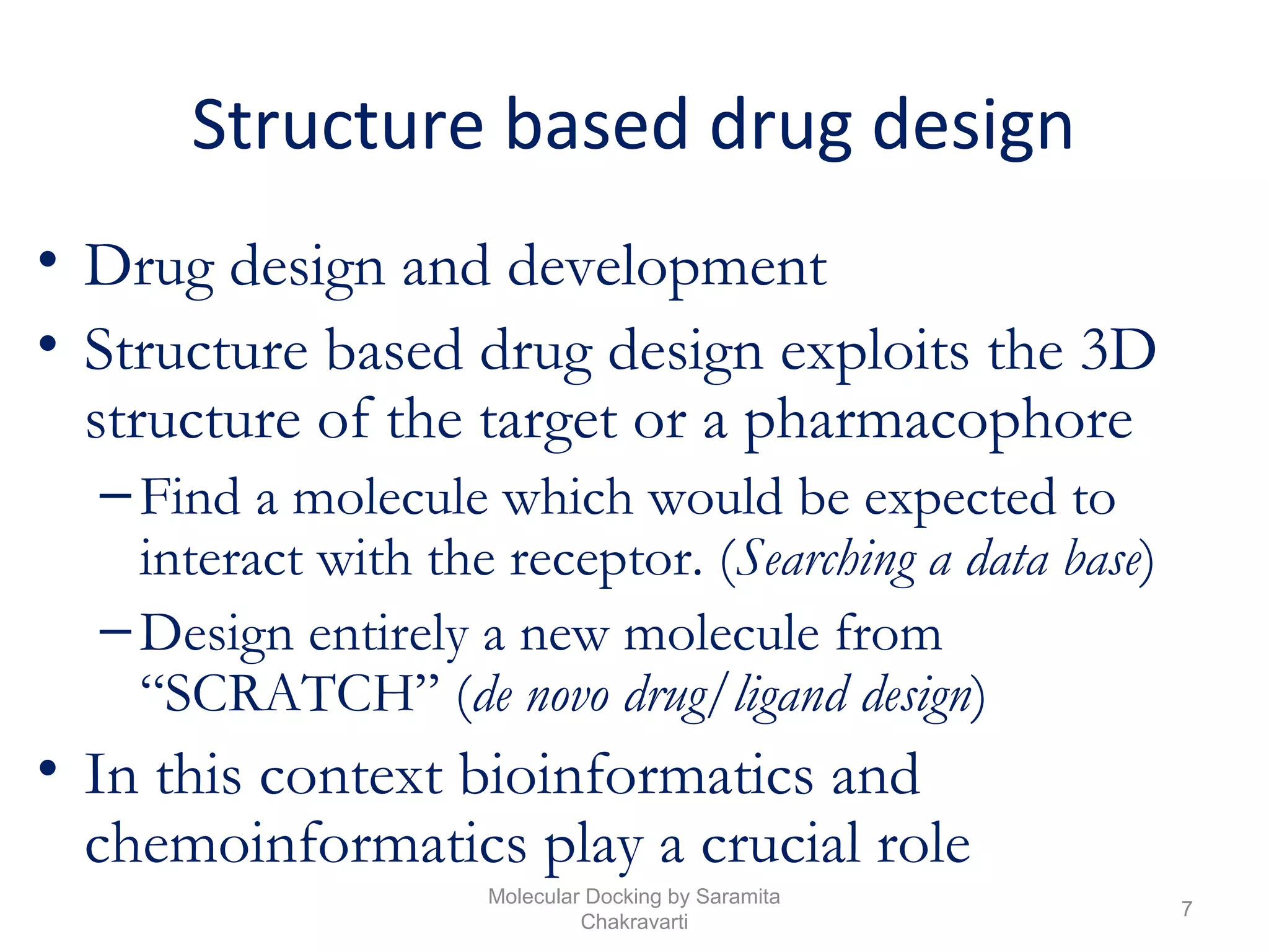 Structure based drug design
• Drug design and development
• Structure based drug design exploits the 3D
structure of the target or a pharmacophore
–Find a molecule which would be expected to
interact with the receptor. (Searching a data base)
–Design entirely a new molecule from
“SCRATCH” (de novo drug/ligand design)
• In this context bioinformatics and
chemoinformatics play a crucial role
7
Molecular Docking by Saramita
Chakravarti
 