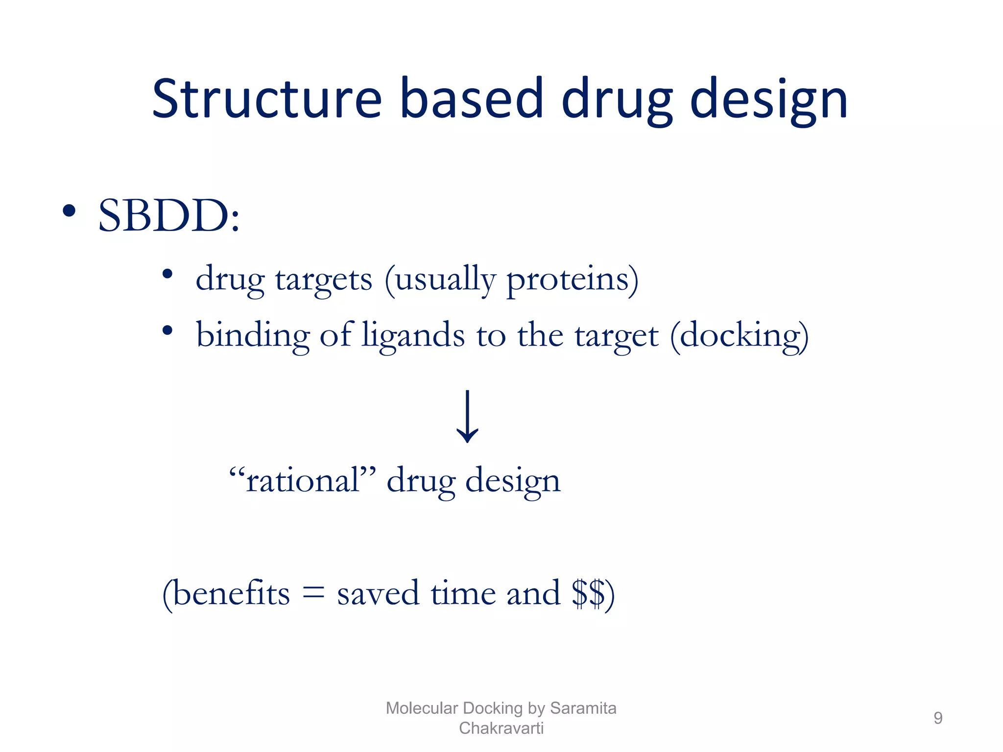 Structure based drug design
• SBDD:
• drug targets (usually proteins)
• binding of ligands to the target (docking)
↓
“rational” drug design
(benefits = saved time and $$)
9
Molecular Docking by Saramita
Chakravarti
 