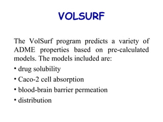 VOLSURF
The VolSurf program predicts a variety of
ADME properties based on pre-calculated
models. The models included are:
• drug solubility
• Caco-2 cell absorption
• blood-brain barrier permeation
• distribution
 