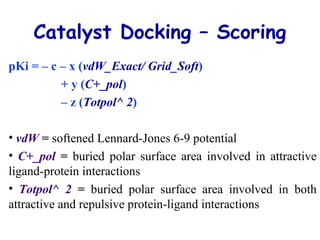 Catalyst Docking – Scoring
pKi = – c – x (vdW_Exact/ Grid_Soft)
+ y (C+_pol)
– z (Totpol^ 2)
• vdW = softened Lennard-Jones 6-9 potential
• C+_pol = buried polar surface area involved in attractive
ligand-protein interactions
• Totpol^ 2 = buried polar surface area involved in both
attractive and repulsive protein-ligand interactions
 
