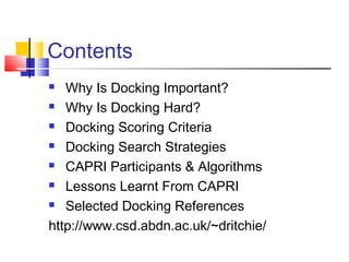 Contents
 Why Is Docking Important?
 Why Is Docking Hard?
 Docking Scoring Criteria
 Docking Search Strategies
 CAPRI Participants & Algorithms
 Lessons Learnt From CAPRI
 Selected Docking References
http://www.csd.abdn.ac.uk/~dritchie/
 