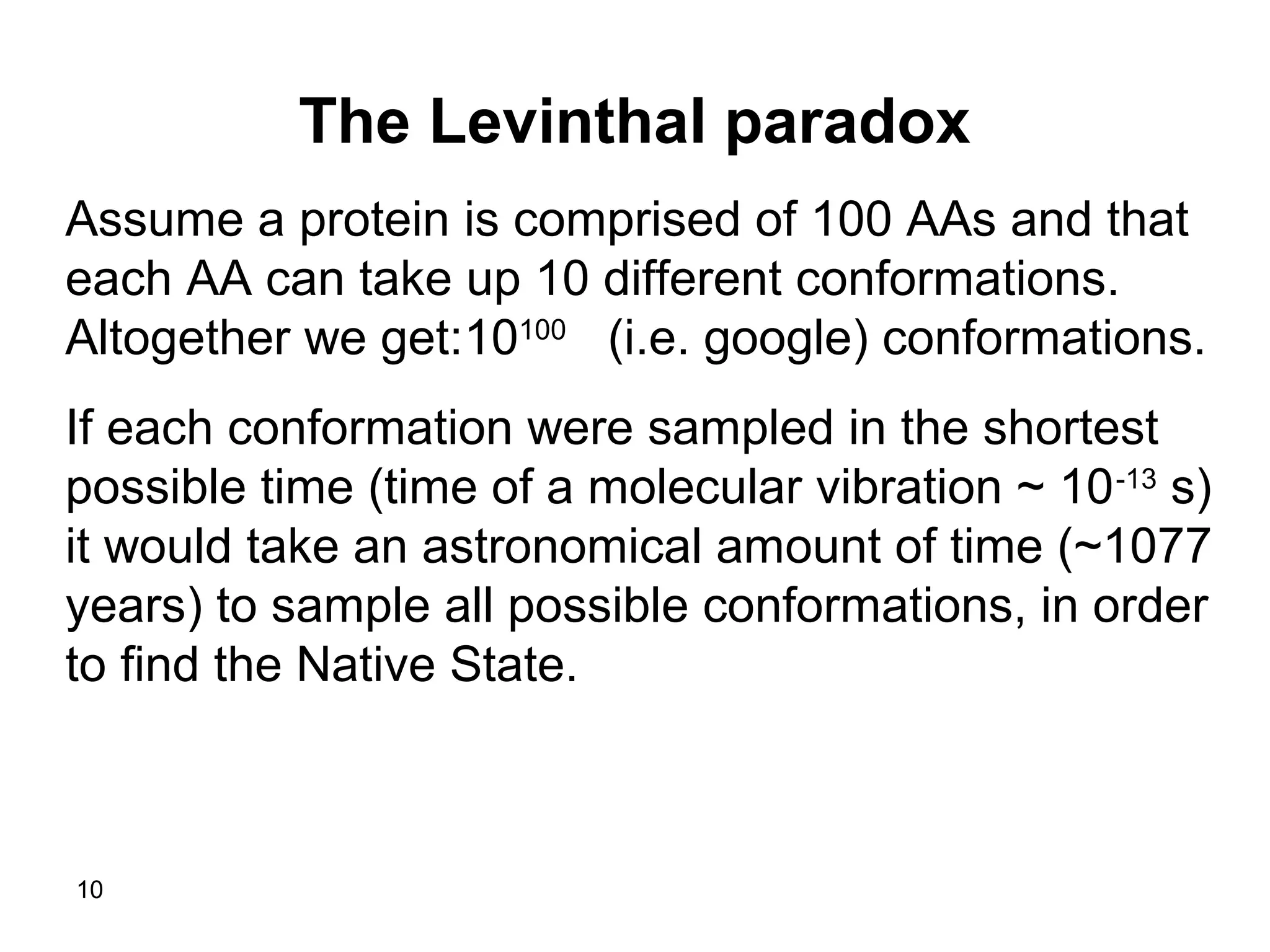 10
The Levinthal paradox
Assume a protein is comprised of 100 AAs and that
each AA can take up 10 different conformations.
Altogether we get:10100
(i.e. google( conformations.
If each conformation were sampled in the shortest
possible time (time of a molecular vibration ~ 10-13
s(
it would take an astronomical amount of time (~1077
years( to sample all possible conformations, in order
to find the Native State.
 