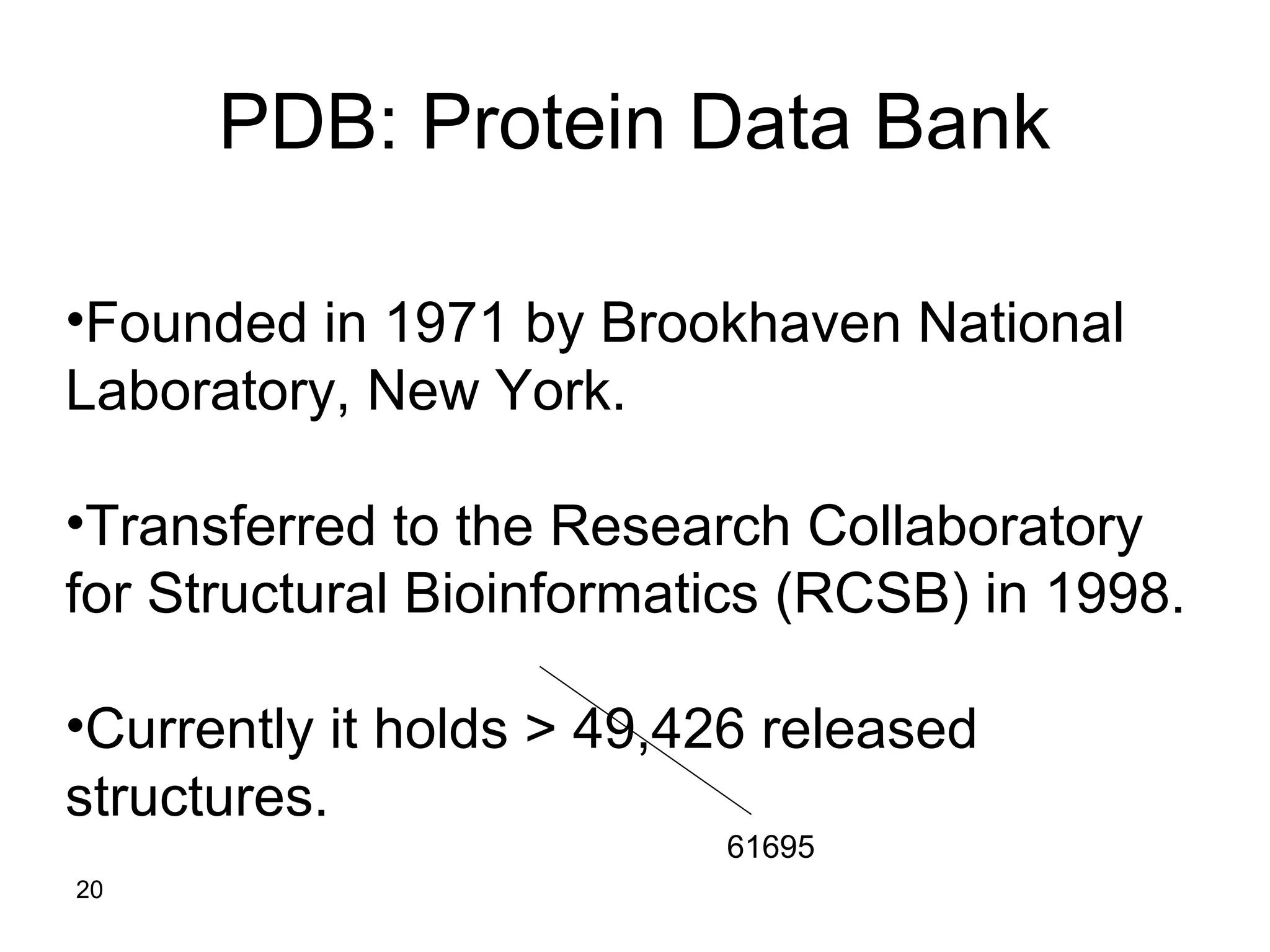 20
PDB: Protein Data Bank
•Founded in 1971 by Brookhaven National
Laboratory, New York.
•Transferred to the Research Collaboratory
for Structural Bioinformatics (RCSB) in 1998.
•Currently it holds > 49,426 released
structures.
61695
 