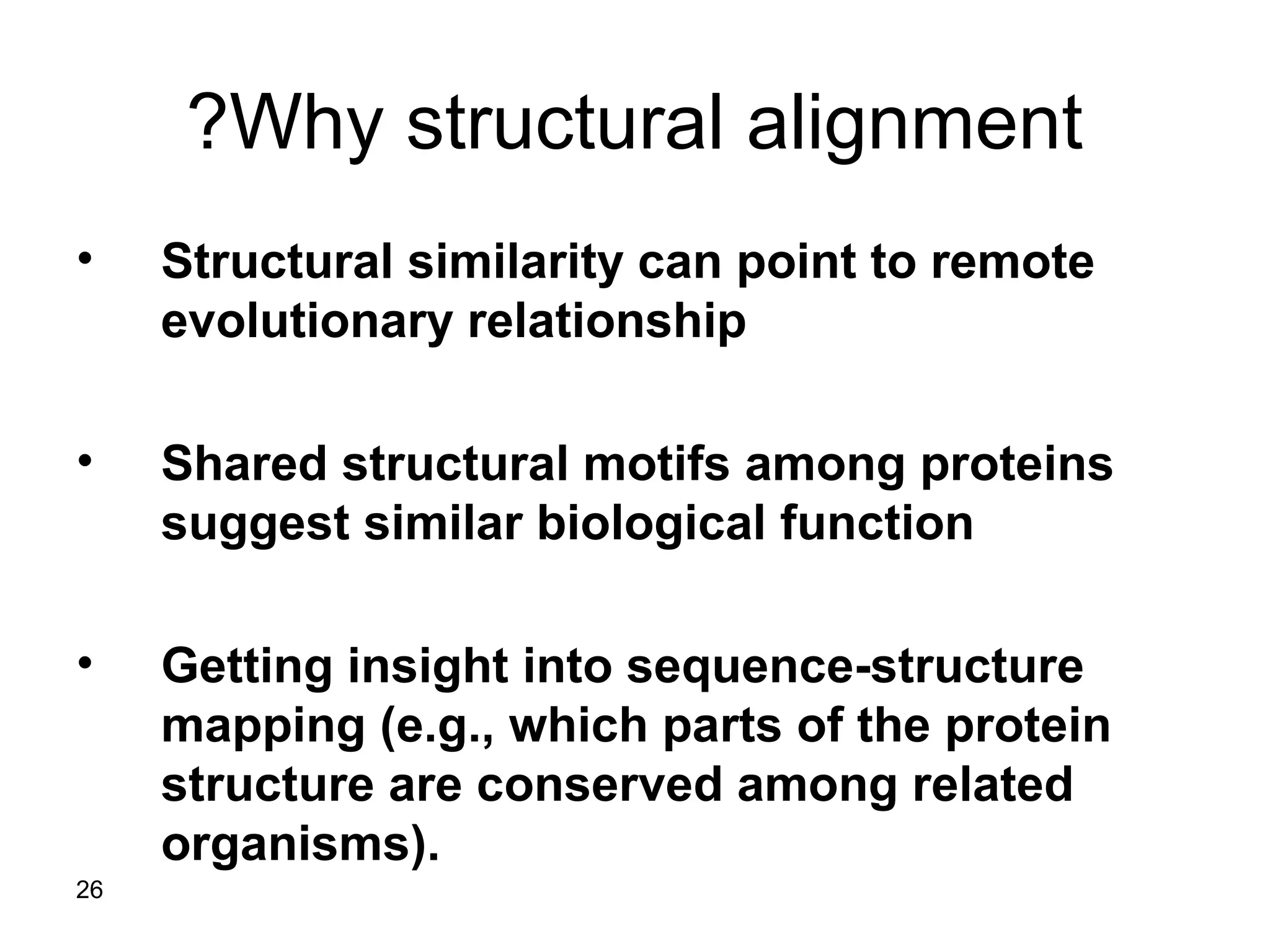 26
Why structural alignment?
• Structural similarity can point to remote
evolutionary relationship
• Shared structural motifs among proteins
suggest similar biological function
• Getting insight into sequence-structure
mapping (e.g., which parts of the protein
structure are conserved among related
organisms).
 