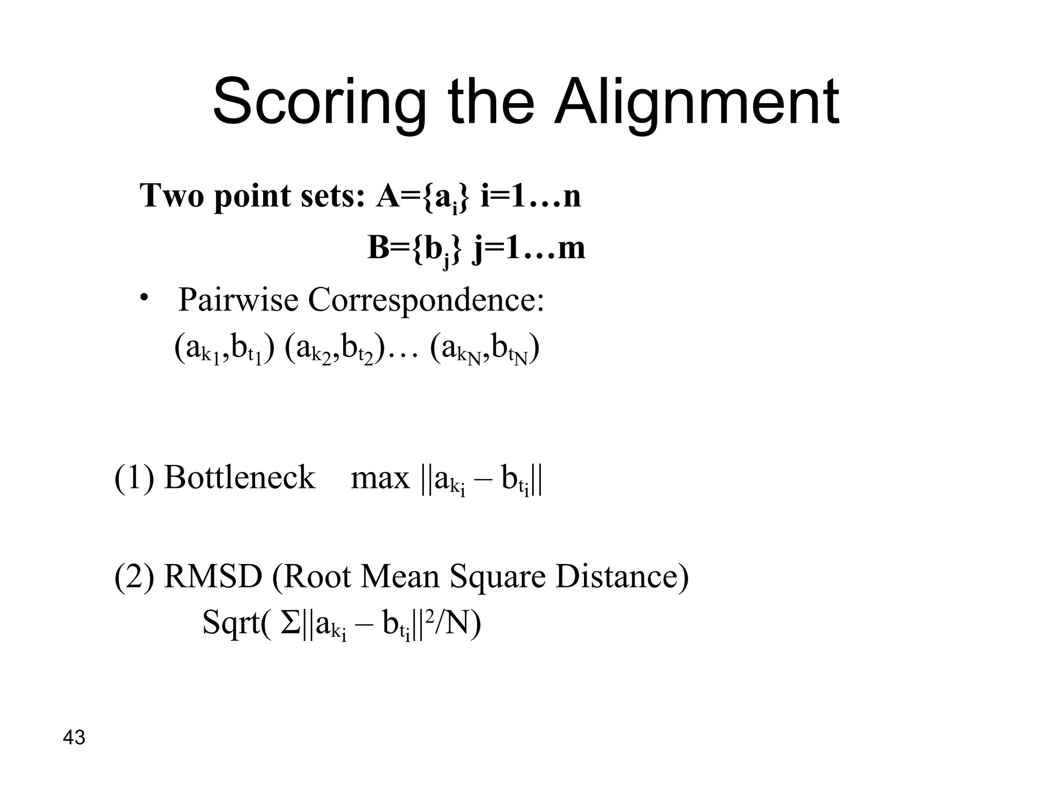 43
Scoring the Alignment
Two point sets: A={ai} i=1…n
B={bj} j=1…m
• Pairwise Correspondence:
(ak1,bt1) (ak2,bt2)… (akN,btN)
(1) Bottleneck max ||aki – bti||
(2) RMSD (Root Mean Square Distance)
Sqrt( Σ||aki – bti||2
/N)
 
