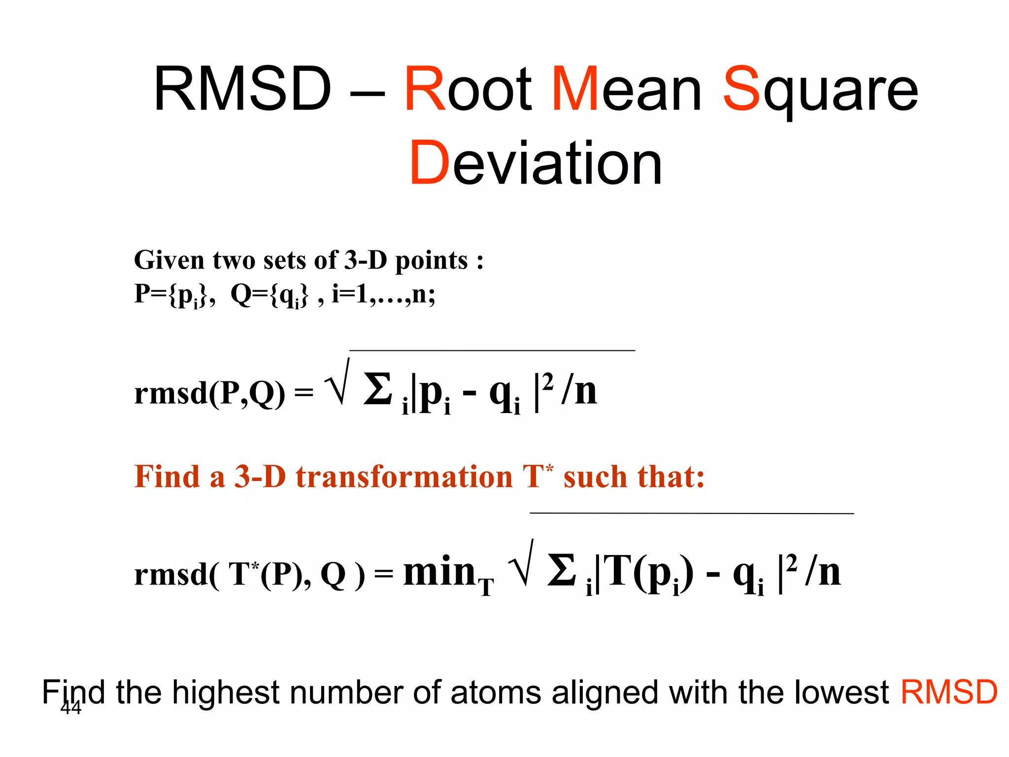 44
RMSD – Root Mean Square
Deviation
Given two sets of 3-D points :
P={pi}, Q={qi} , i=1,…,n;
rmsd(P,Q) = √ Σ i|pi - qi |2
/n
Find a 3-D transformation T*
such that:
rmsd( T*
(P), Q ) = minT √ Σ i|T(pi) - qi |2
/n
Find the highest number of atoms aligned with the lowest RMSD
 