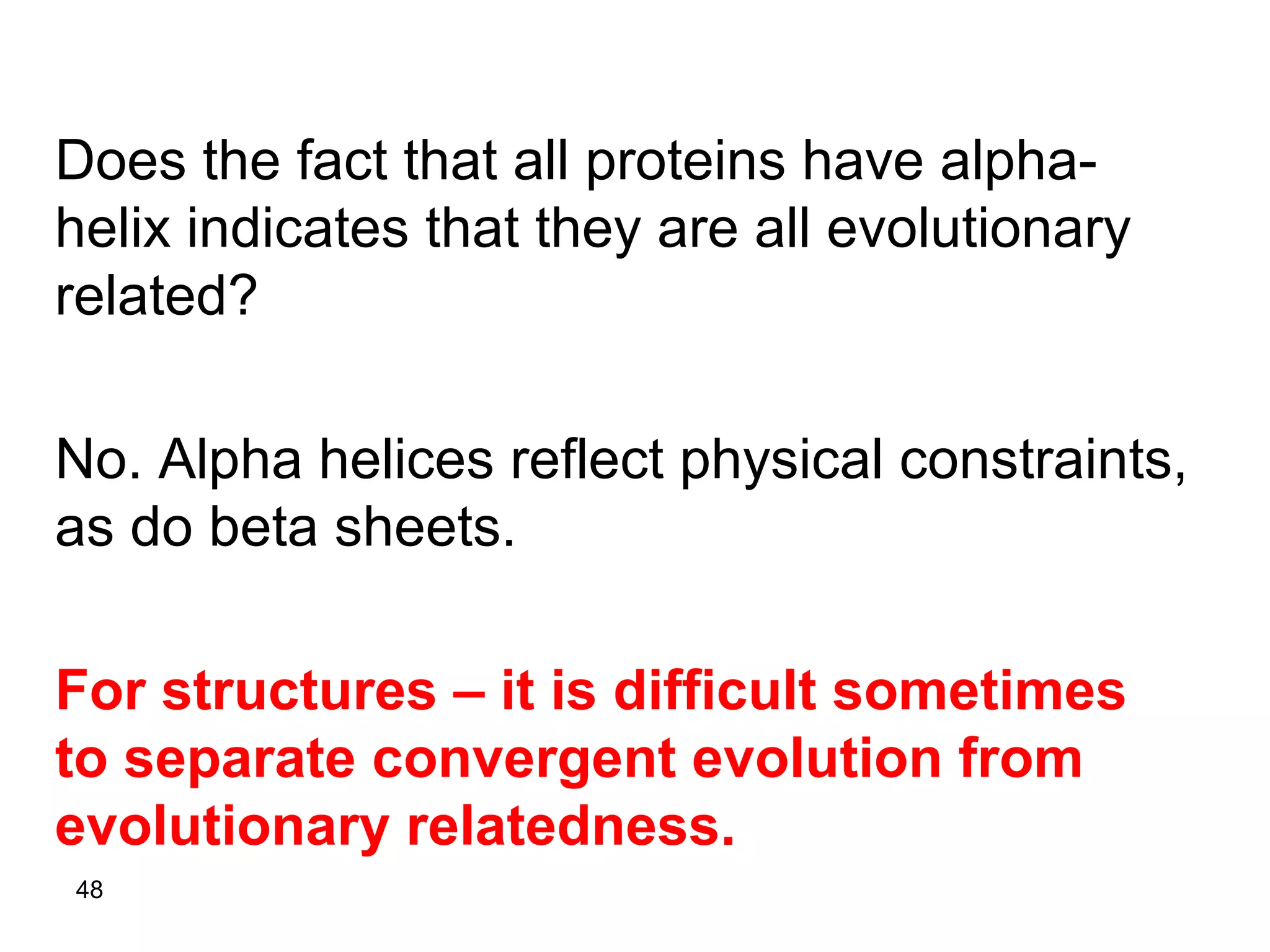 48
Does the fact that all proteins have alpha-
helix indicates that they are all evolutionary
related?
No. Alpha helices reflect physical constraints,
as do beta sheets.
For structures – it is difficult sometimes
to separate convergent evolution from
evolutionary relatedness.
 
