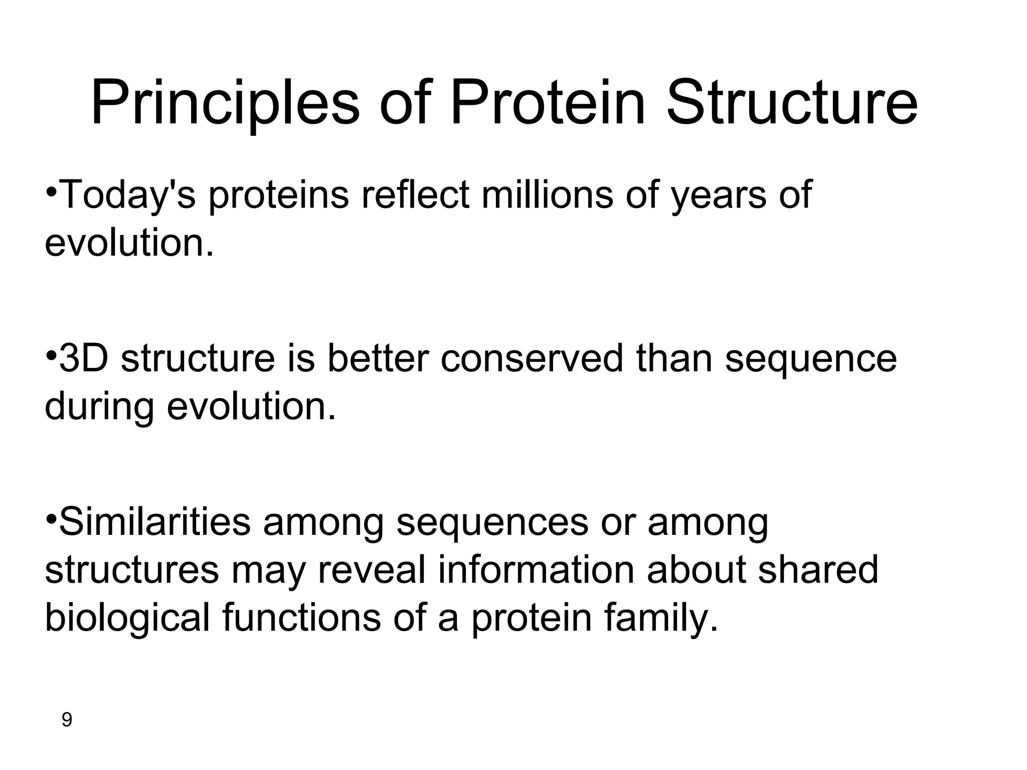 9
Principles of Protein Structure
•Today's proteins reflect millions of years of
evolution.
•3D structure is better conserved than sequence
during evolution.
•Similarities among sequences or among
structures may reveal information about shared
biological functions of a protein family.
 