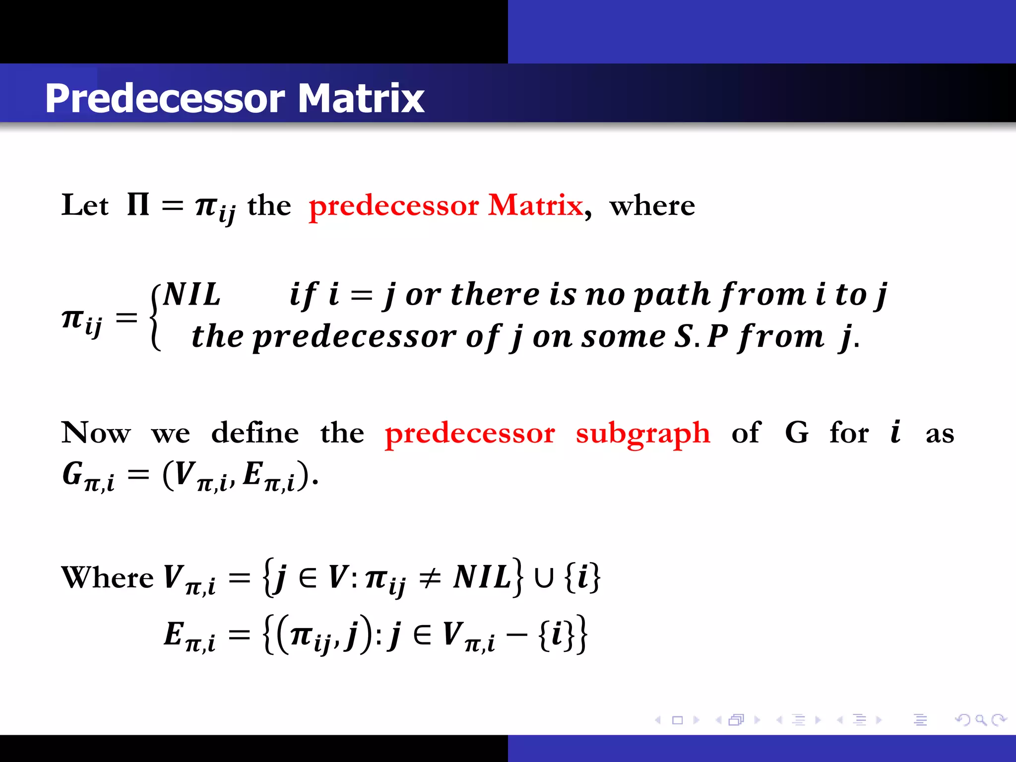 Predecessor Matrix

Let  =  the predecessor Matrix, where

                  =          
 =
                 .   .

Now we define the predecessor subgraph of G for  as
, = (, , , ).


Where , =  ∈ :  ≠  ∪ 
          , =      ,  :  ∈ , − {}
 