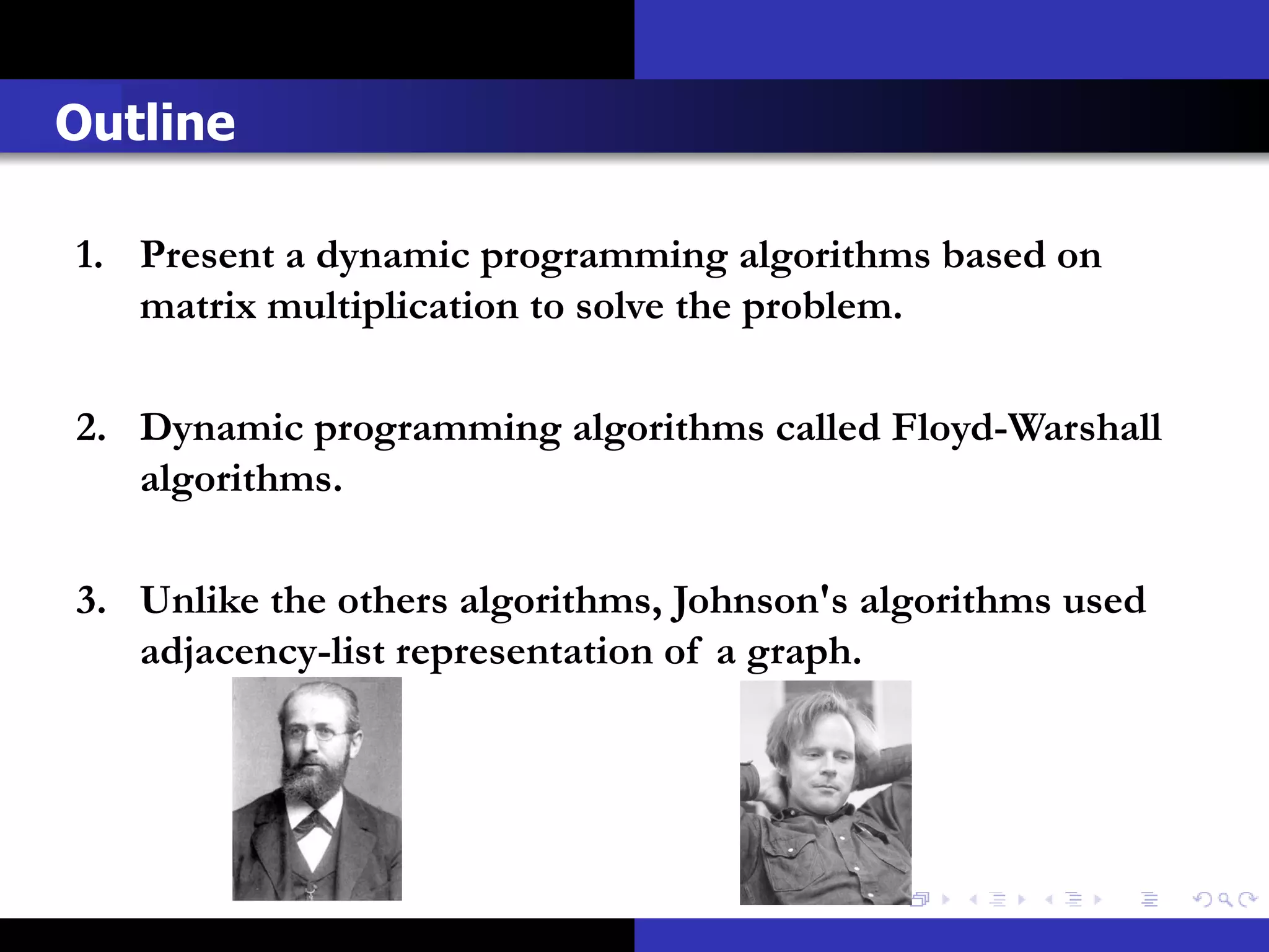Outline

1. Present a dynamic programming algorithms based on
   matrix multiplication to solve the problem.

2. Dynamic programming algorithms called Floyd-Warshall
   algorithms.

3. Unlike the others algorithms, Johnson's algorithms used
   adjacency-list representation of a graph.
 