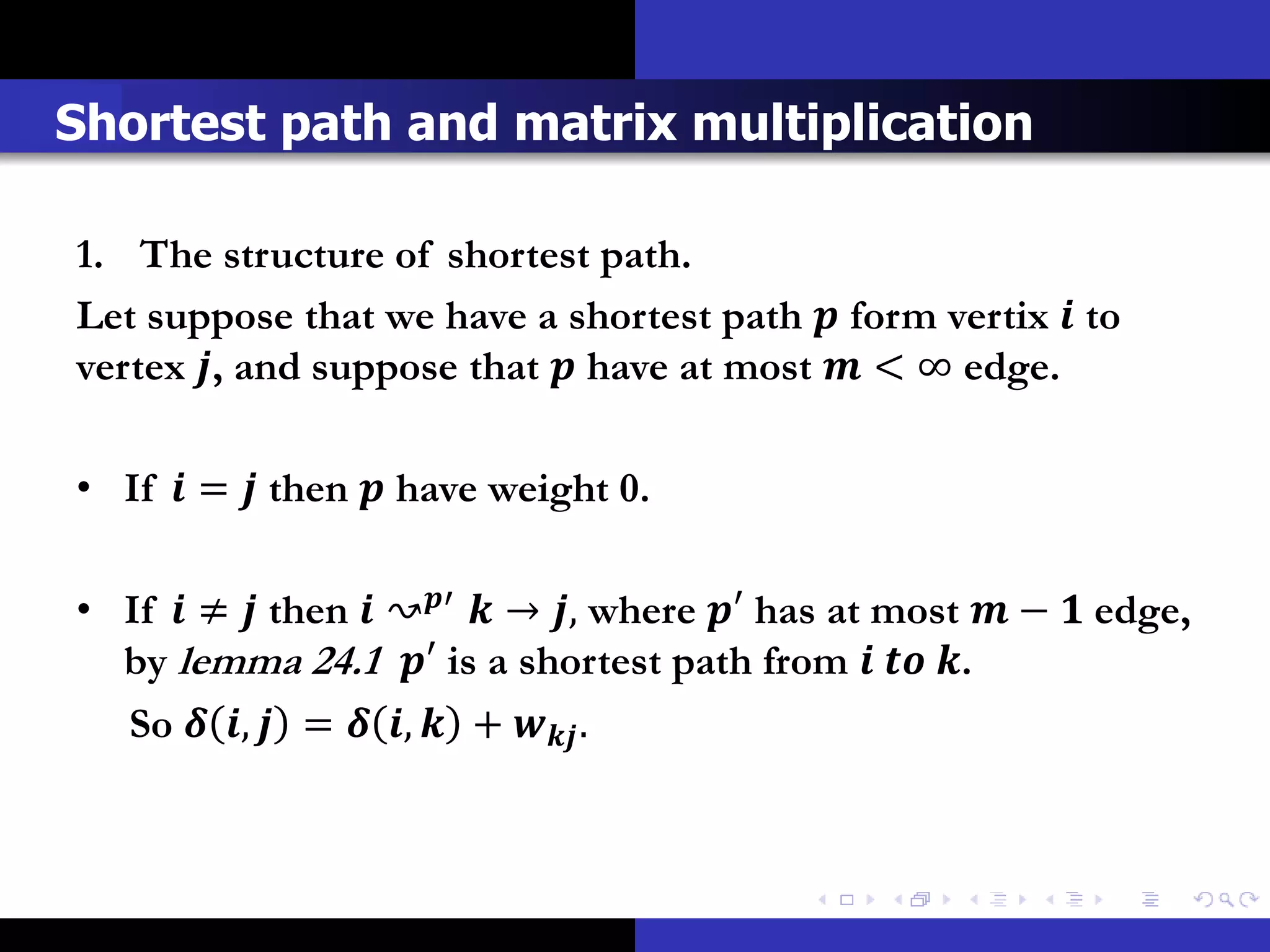 Shortest path and matrix multiplication

1. The structure of shortest path.
Let suppose that we have a shortest path  form vertix  to
vertex , and suppose that  have at most  < ∞ edge.

• If  =  then  have weight 0.

• If  ≠  then  ↝′  → , where ′ has at most  −  edge,
  by lemma 24.1 ′ is a shortest path from   .
  So  ,  =  ,  +  .
 