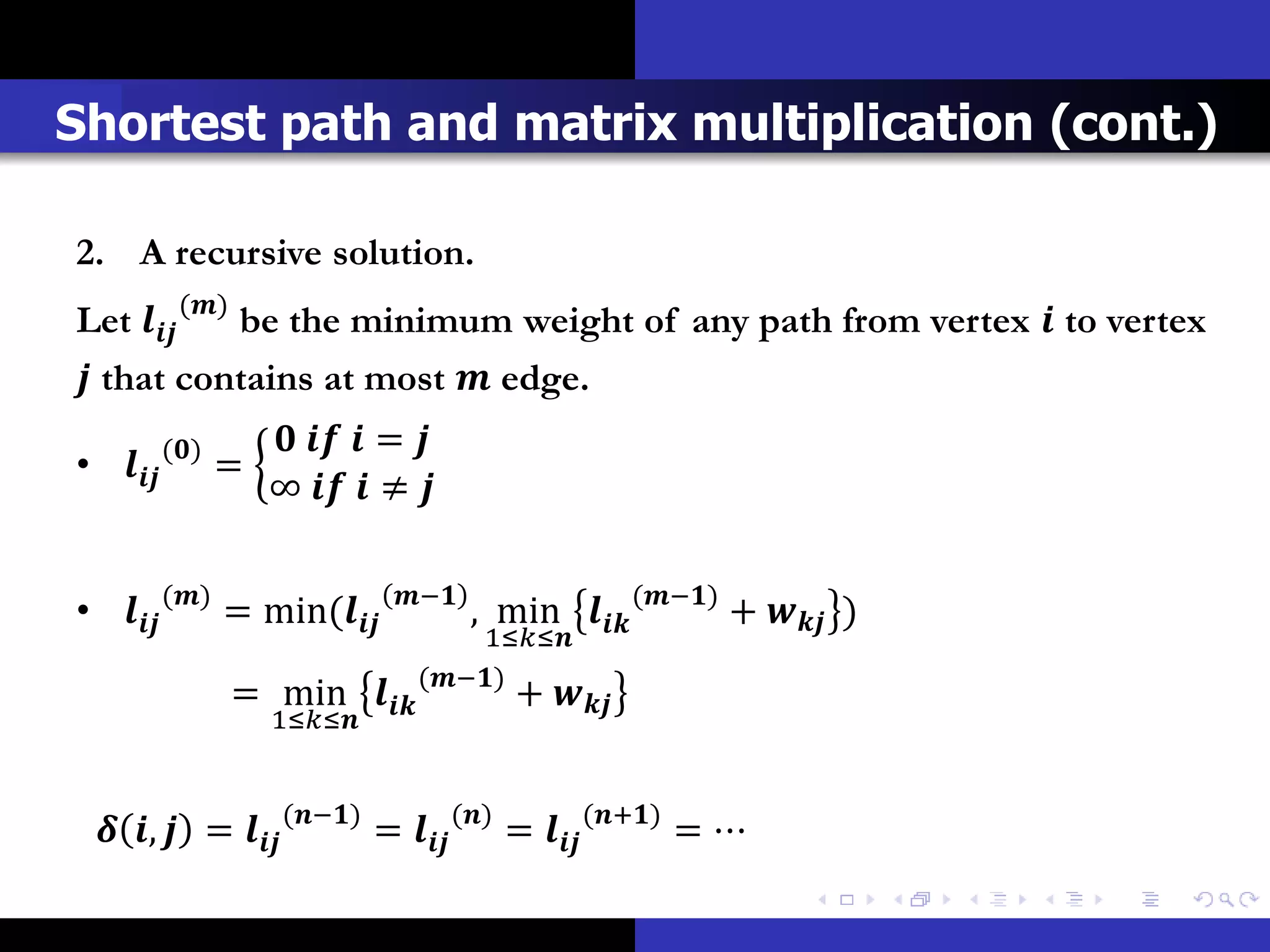 Shortest path and matrix multiplication (cont.)

2. A recursive solution.
Let  () be the minimum weight of any path from vertex  to vertex
 that contains at most  edge.
           ()        = 
•           =
                    ∞   ≠ 


•  () = min(      −
                                        , min  (−) +  )
                                       1≤≤
                                  (−)
                   = min             + 
                      1≤≤


  ,  =  (−) =  () =  (+) = ⋯
 