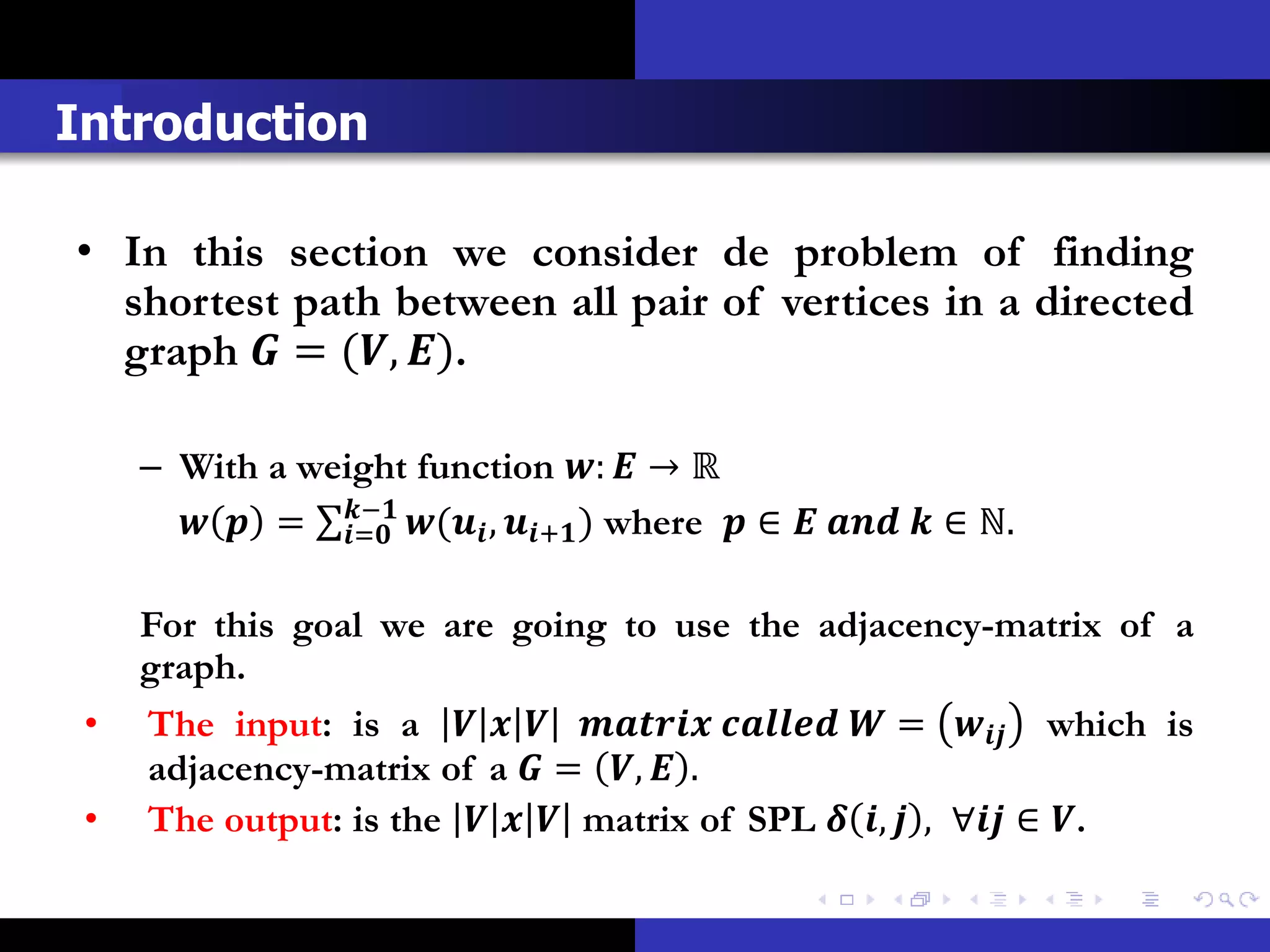 Introduction

• In this section we consider de problem of finding
  shortest path between all pair of vertices in a directed
  graph  = (, ).

     – With a weight function :  → ℝ
         = − ( , + ) where  ∈    ∈ ℕ.
                =


     For this goal we are going to use the adjacency-matrix of a
     graph.
 •   The input: is a       =  which is
     adjacency-matrix of a  = ,  .
 •   The output: is the    matrix of SPL  ,  , ∀ ∈ .
 