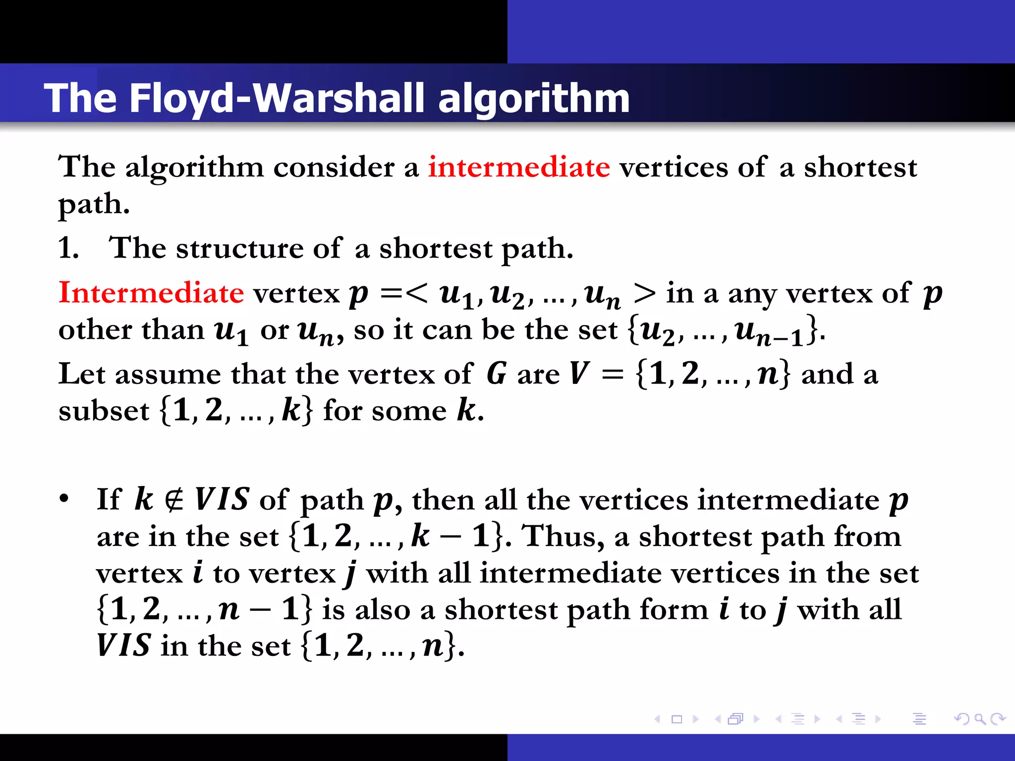 The Floyd-Warshall algorithm
The algorithm consider a intermediate vertices of a shortest
path.
1. The structure of a shortest path.
Intermediate vertex  =<  ,  , … ,  > in a any vertex of 
other than  or  , so it can be the set  , … , − .
Let assume that the vertex of  are  = , , … ,  and a
subset , , … ,  for some .

• If  ∉  of path , then all the vertices intermediate 
  are in the set , , … ,  −  . Thus, a shortest path from
  vertex  to vertex  with all intermediate vertices in the set
   , , … ,  −  is also a shortest path form  to  with all
   in the set , , … ,  .
 