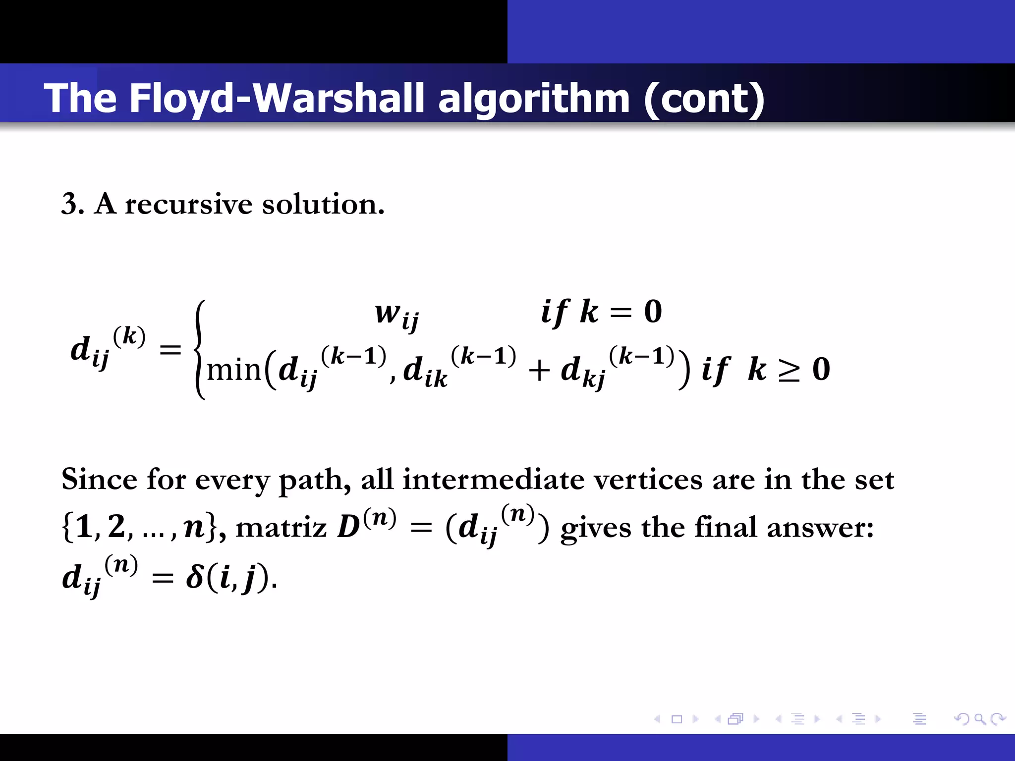 The Floyd-Warshall algorithm (cont)

3. A recursive solution.


                                                          = 
          ()
           =                −              −              −
                     min            ,            +              ≥ 


Since for every path, all intermediate vertices are in the set
 , , … ,  , matriz () = ( () ) gives the final answer:
 () =  ,  .
 