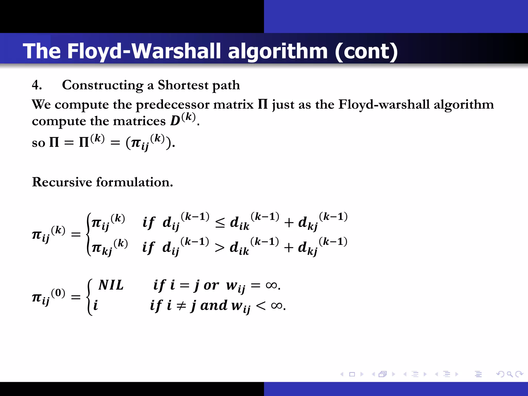 The Floyd-Warshall algorithm (cont)
4. Constructing a Shortest path
We compute the predecessor matrix  just as the Floyd-warshall algorithm
compute the matrices () .
so  = () = ( () ).

Recursive formulation.

                                               −              −              −
                    ()               ≤            + 
 () =                                  −              −              −
                    ()               >            + 


         ()
                                =    = ∞.
          =
                                   ≠    < ∞.
 